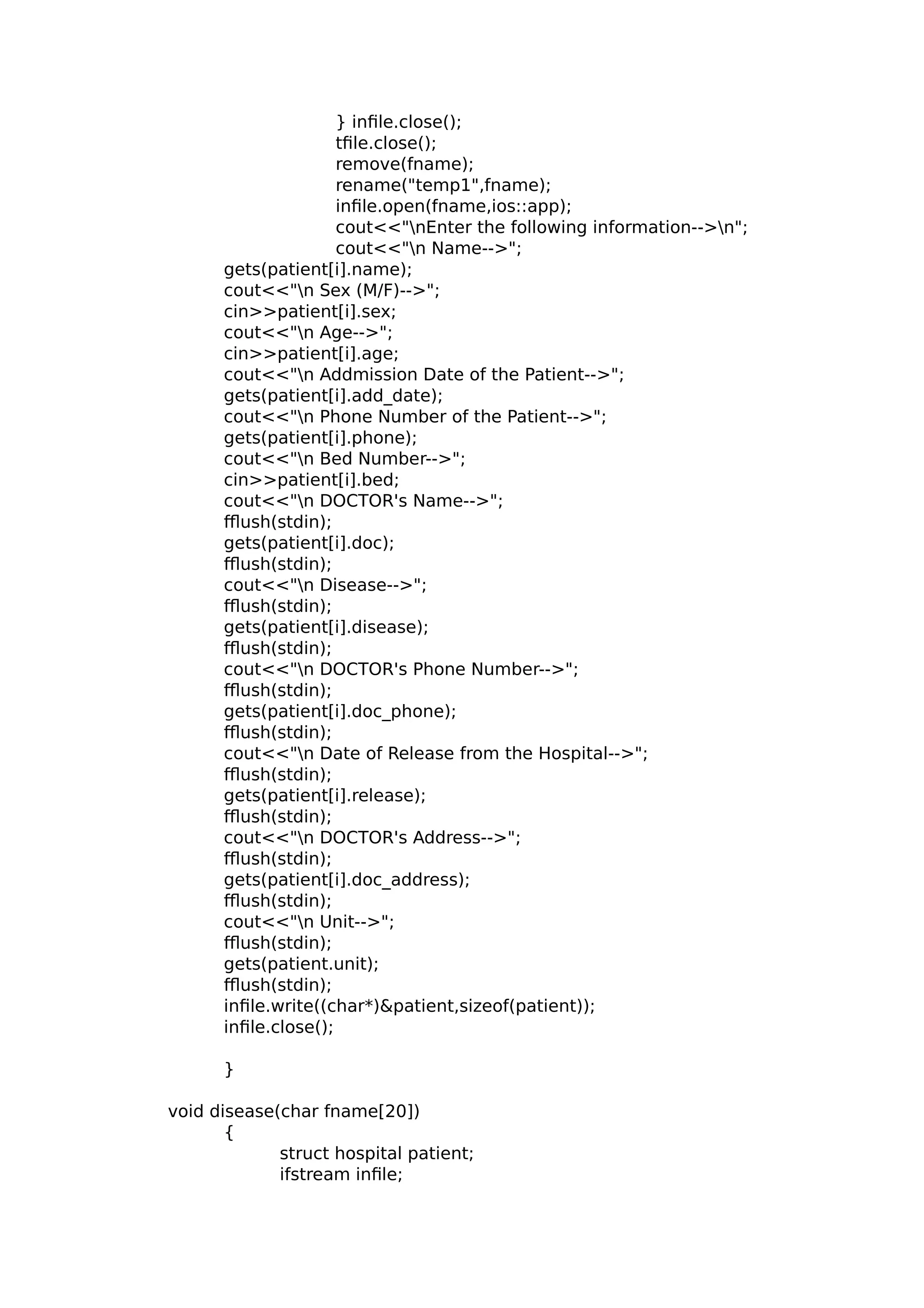 } infile.close();
tfile.close();
remove(fname);
rename("temp1",fname);
infile.open(fname,ios::app);
cout<<"nEnter the following information-->n";
cout<<"n Name-->";
gets(patient[i].name);
cout<<"n Sex (M/F)-->";
cin>>patient[i].sex;
cout<<"n Age-->";
cin>>patient[i].age;
cout<<"n Addmission Date of the Patient-->";
gets(patient[i].add_date);
cout<<"n Phone Number of the Patient-->";
gets(patient[i].phone);
cout<<"n Bed Number-->";
cin>>patient[i].bed;
cout<<"n DOCTOR's Name-->";
fflush(stdin);
gets(patient[i].doc);
fflush(stdin);
cout<<"n Disease-->";
fflush(stdin);
gets(patient[i].disease);
fflush(stdin);
cout<<"n DOCTOR's Phone Number-->";
fflush(stdin);
gets(patient[i].doc_phone);
fflush(stdin);
cout<<"n Date of Release from the Hospital-->";
fflush(stdin);
gets(patient[i].release);
fflush(stdin);
cout<<"n DOCTOR's Address-->";
fflush(stdin);
gets(patient[i].doc_address);
fflush(stdin);
cout<<"n Unit-->";
fflush(stdin);
gets(patient.unit);
fflush(stdin);
infile.write((char*)&patient,sizeof(patient));
infile.close();
}
void disease(char fname[20])
{
struct hospital patient;
ifstream infile;
 