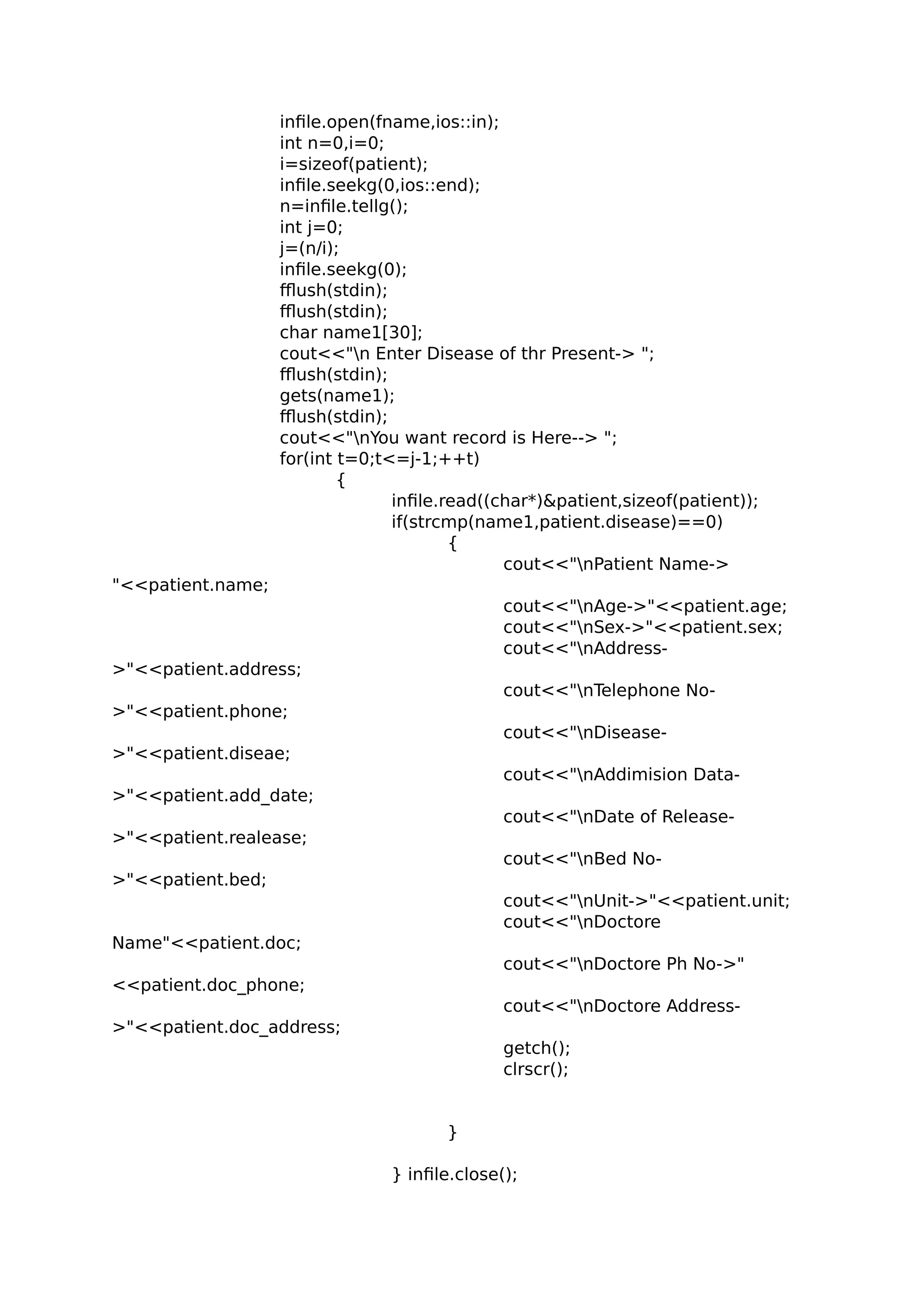 infile.open(fname,ios::in);
int n=0,i=0;
i=sizeof(patient);
infile.seekg(0,ios::end);
n=infile.tellg();
int j=0;
j=(n/i);
infile.seekg(0);
fflush(stdin);
fflush(stdin);
char name1[30];
cout<<"n Enter Disease of thr Present-> ";
fflush(stdin);
gets(name1);
fflush(stdin);
cout<<"nYou want record is Here--> ";
for(int t=0;t<=j-1;++t)
{
infile.read((char*)&patient,sizeof(patient));
if(strcmp(name1,patient.disease)==0)
{
cout<<"nPatient Name->
"<<patient.name;
cout<<"nAge->"<<patient.age;
cout<<"nSex->"<<patient.sex;
cout<<"nAddress-
>"<<patient.address;
cout<<"nTelephone No-
>"<<patient.phone;
cout<<"nDisease-
>"<<patient.diseae;
cout<<"nAddimision Data-
>"<<patient.add_date;
cout<<"nDate of Release-
>"<<patient.realease;
cout<<"nBed No-
>"<<patient.bed;
cout<<"nUnit->"<<patient.unit;
cout<<"nDoctore
Name"<<patient.doc;
cout<<"nDoctore Ph No->"
<<patient.doc_phone;
cout<<"nDoctore Address-
>"<<patient.doc_address;
getch();
clrscr();
}
} infile.close();
 