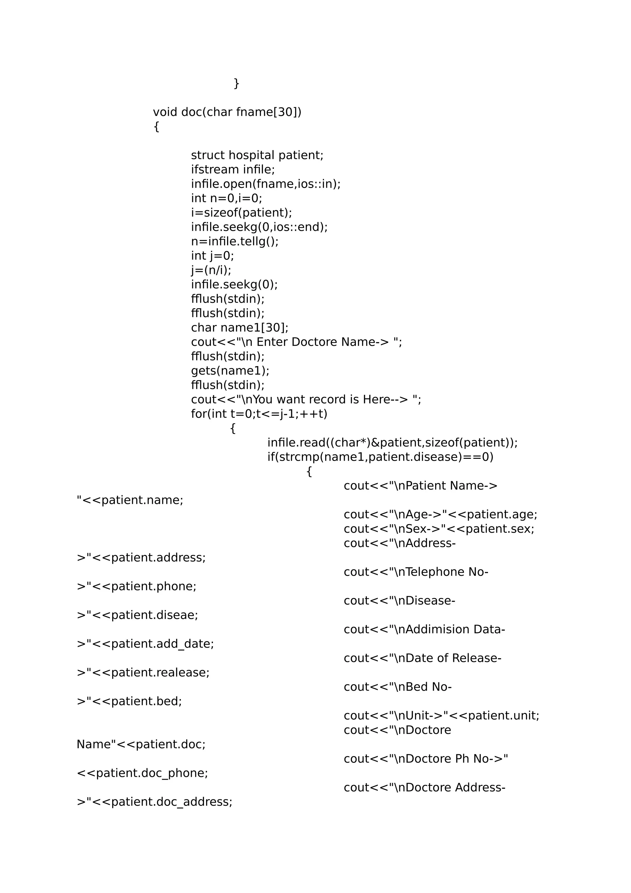 }
void doc(char fname[30])
{
struct hospital patient;
ifstream infile;
infile.open(fname,ios::in);
int n=0,i=0;
i=sizeof(patient);
infile.seekg(0,ios::end);
n=infile.tellg();
int j=0;
j=(n/i);
infile.seekg(0);
fflush(stdin);
fflush(stdin);
char name1[30];
cout<<"n Enter Doctore Name-> ";
fflush(stdin);
gets(name1);
fflush(stdin);
cout<<"nYou want record is Here--> ";
for(int t=0;t<=j-1;++t)
{
infile.read((char*)&patient,sizeof(patient));
if(strcmp(name1,patient.disease)==0)
{
cout<<"nPatient Name->
"<<patient.name;
cout<<"nAge->"<<patient.age;
cout<<"nSex->"<<patient.sex;
cout<<"nAddress-
>"<<patient.address;
cout<<"nTelephone No-
>"<<patient.phone;
cout<<"nDisease-
>"<<patient.diseae;
cout<<"nAddimision Data-
>"<<patient.add_date;
cout<<"nDate of Release-
>"<<patient.realease;
cout<<"nBed No-
>"<<patient.bed;
cout<<"nUnit->"<<patient.unit;
cout<<"nDoctore
Name"<<patient.doc;
cout<<"nDoctore Ph No->"
<<patient.doc_phone;
cout<<"nDoctore Address-
>"<<patient.doc_address;
 