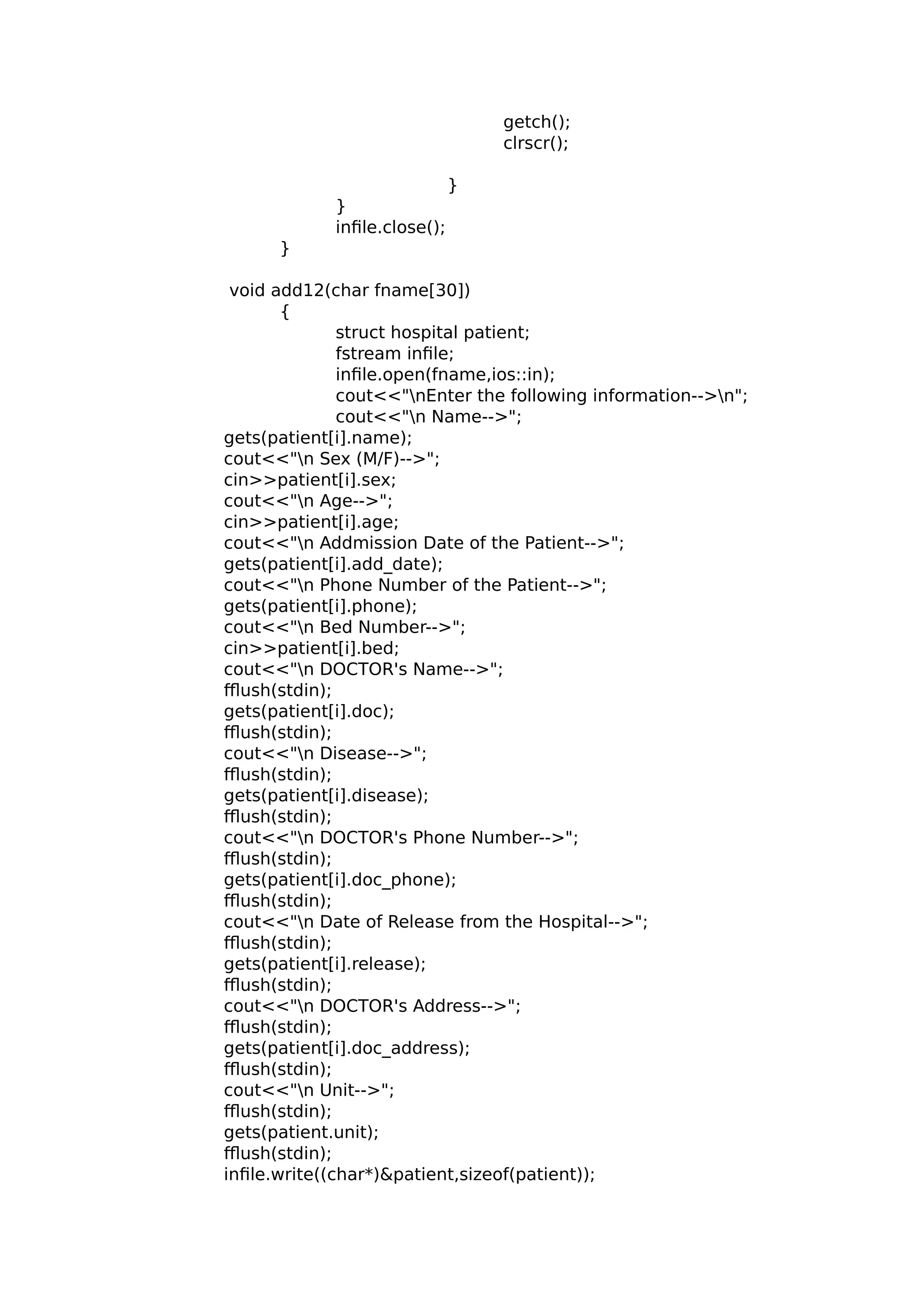 getch();
clrscr();
}
}
infile.close();
}
void add12(char fname[30])
{
struct hospital patient;
fstream infile;
infile.open(fname,ios::in);
cout<<"nEnter the following information-->n";
cout<<"n Name-->";
gets(patient[i].name);
cout<<"n Sex (M/F)-->";
cin>>patient[i].sex;
cout<<"n Age-->";
cin>>patient[i].age;
cout<<"n Addmission Date of the Patient-->";
gets(patient[i].add_date);
cout<<"n Phone Number of the Patient-->";
gets(patient[i].phone);
cout<<"n Bed Number-->";
cin>>patient[i].bed;
cout<<"n DOCTOR's Name-->";
fflush(stdin);
gets(patient[i].doc);
fflush(stdin);
cout<<"n Disease-->";
fflush(stdin);
gets(patient[i].disease);
fflush(stdin);
cout<<"n DOCTOR's Phone Number-->";
fflush(stdin);
gets(patient[i].doc_phone);
fflush(stdin);
cout<<"n Date of Release from the Hospital-->";
fflush(stdin);
gets(patient[i].release);
fflush(stdin);
cout<<"n DOCTOR's Address-->";
fflush(stdin);
gets(patient[i].doc_address);
fflush(stdin);
cout<<"n Unit-->";
fflush(stdin);
gets(patient.unit);
fflush(stdin);
infile.write((char*)&patient,sizeof(patient));
 