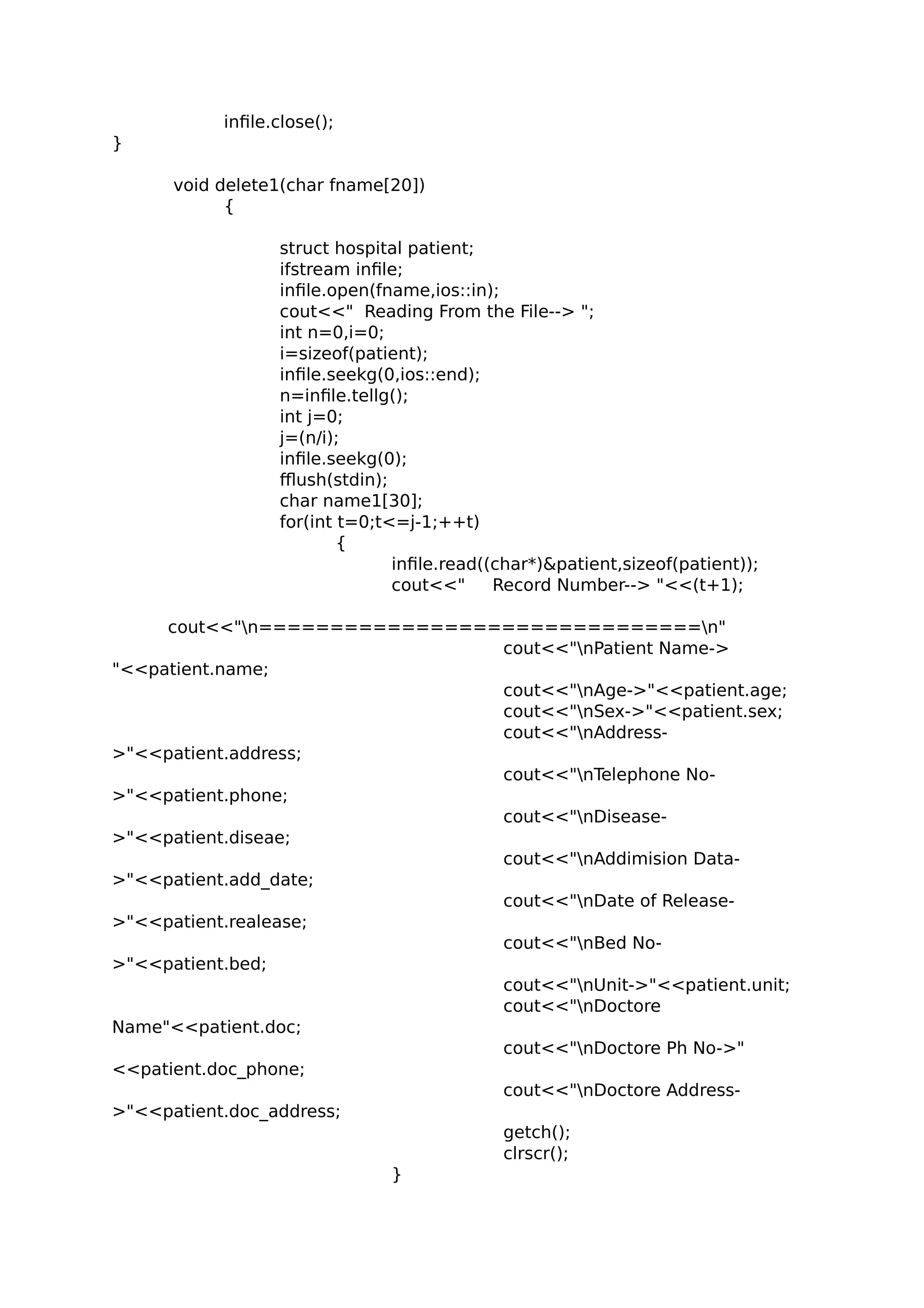 infile.close();
}
void delete1(char fname[20])
{
struct hospital patient;
ifstream infile;
infile.open(fname,ios::in);
cout<<" Reading From the File--> ";
int n=0,i=0;
i=sizeof(patient);
infile.seekg(0,ios::end);
n=infile.tellg();
int j=0;
j=(n/i);
infile.seekg(0);
fflush(stdin);
char name1[30];
for(int t=0;t<=j-1;++t)
{
infile.read((char*)&patient,sizeof(patient));
cout<<" Record Number--> "<<(t+1);
cout<<"n===============================n"
cout<<"nPatient Name->
"<<patient.name;
cout<<"nAge->"<<patient.age;
cout<<"nSex->"<<patient.sex;
cout<<"nAddress-
>"<<patient.address;
cout<<"nTelephone No-
>"<<patient.phone;
cout<<"nDisease-
>"<<patient.diseae;
cout<<"nAddimision Data-
>"<<patient.add_date;
cout<<"nDate of Release-
>"<<patient.realease;
cout<<"nBed No-
>"<<patient.bed;
cout<<"nUnit->"<<patient.unit;
cout<<"nDoctore
Name"<<patient.doc;
cout<<"nDoctore Ph No->"
<<patient.doc_phone;
cout<<"nDoctore Address-
>"<<patient.doc_address;
getch();
clrscr();
}
 