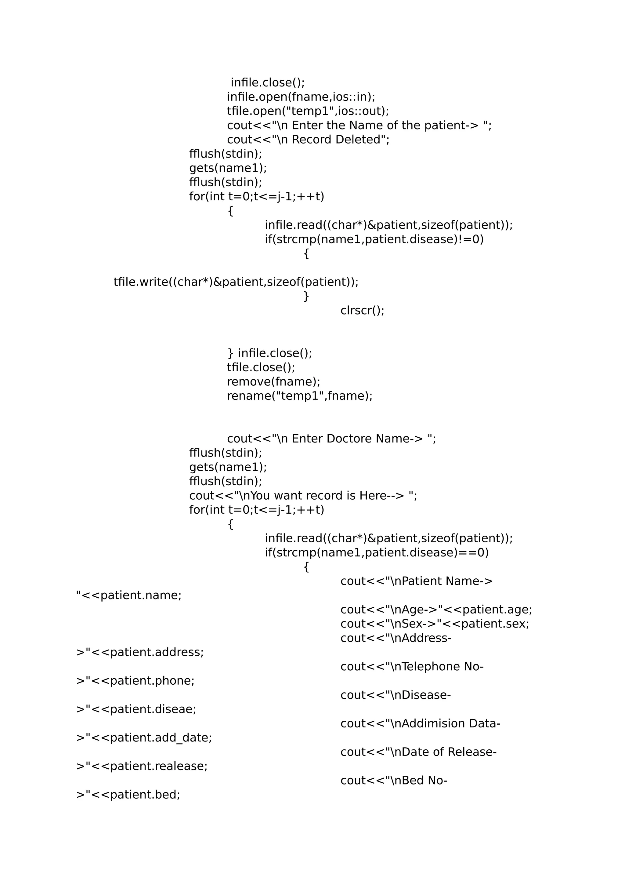 infile.close();
infile.open(fname,ios::in);
tfile.open("temp1",ios::out);
cout<<"n Enter the Name of the patient-> ";
cout<<"n Record Deleted";
fflush(stdin);
gets(name1);
fflush(stdin);
for(int t=0;t<=j-1;++t)
{
infile.read((char*)&patient,sizeof(patient));
if(strcmp(name1,patient.disease)!=0)
{
tfile.write((char*)&patient,sizeof(patient));
}
clrscr();
} infile.close();
tfile.close();
remove(fname);
rename("temp1",fname);
cout<<"n Enter Doctore Name-> ";
fflush(stdin);
gets(name1);
fflush(stdin);
cout<<"nYou want record is Here--> ";
for(int t=0;t<=j-1;++t)
{
infile.read((char*)&patient,sizeof(patient));
if(strcmp(name1,patient.disease)==0)
{
cout<<"nPatient Name->
"<<patient.name;
cout<<"nAge->"<<patient.age;
cout<<"nSex->"<<patient.sex;
cout<<"nAddress-
>"<<patient.address;
cout<<"nTelephone No-
>"<<patient.phone;
cout<<"nDisease-
>"<<patient.diseae;
cout<<"nAddimision Data-
>"<<patient.add_date;
cout<<"nDate of Release-
>"<<patient.realease;
cout<<"nBed No-
>"<<patient.bed;
 