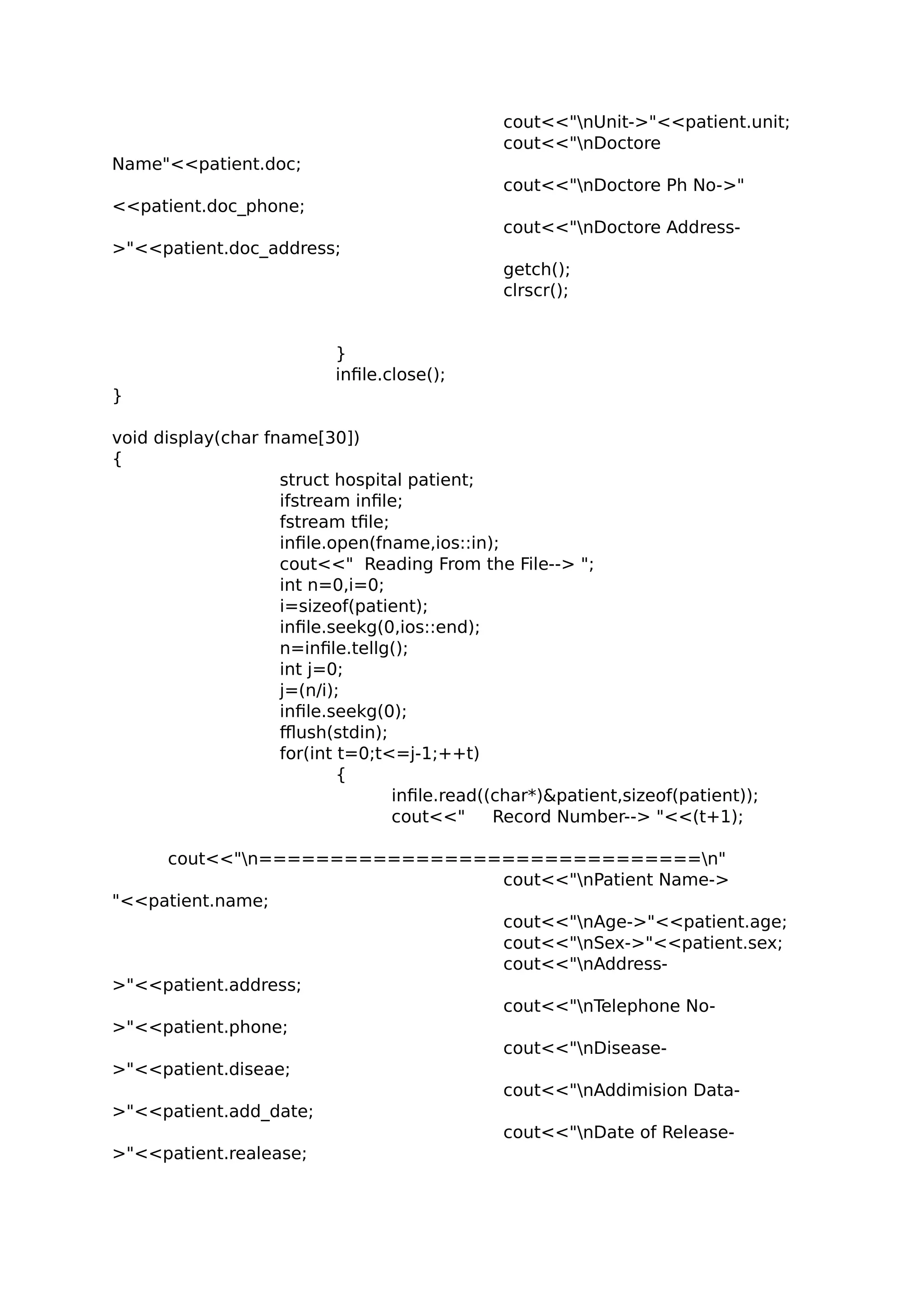 cout<<"nUnit->"<<patient.unit;
cout<<"nDoctore
Name"<<patient.doc;
cout<<"nDoctore Ph No->"
<<patient.doc_phone;
cout<<"nDoctore Address-
>"<<patient.doc_address;
getch();
clrscr();
}
infile.close();
}
void display(char fname[30])
{
struct hospital patient;
ifstream infile;
fstream tfile;
infile.open(fname,ios::in);
cout<<" Reading From the File--> ";
int n=0,i=0;
i=sizeof(patient);
infile.seekg(0,ios::end);
n=infile.tellg();
int j=0;
j=(n/i);
infile.seekg(0);
fflush(stdin);
for(int t=0;t<=j-1;++t)
{
infile.read((char*)&patient,sizeof(patient));
cout<<" Record Number--> "<<(t+1);
cout<<"n===============================n"
cout<<"nPatient Name->
"<<patient.name;
cout<<"nAge->"<<patient.age;
cout<<"nSex->"<<patient.sex;
cout<<"nAddress-
>"<<patient.address;
cout<<"nTelephone No-
>"<<patient.phone;
cout<<"nDisease-
>"<<patient.diseae;
cout<<"nAddimision Data-
>"<<patient.add_date;
cout<<"nDate of Release-
>"<<patient.realease;
 
