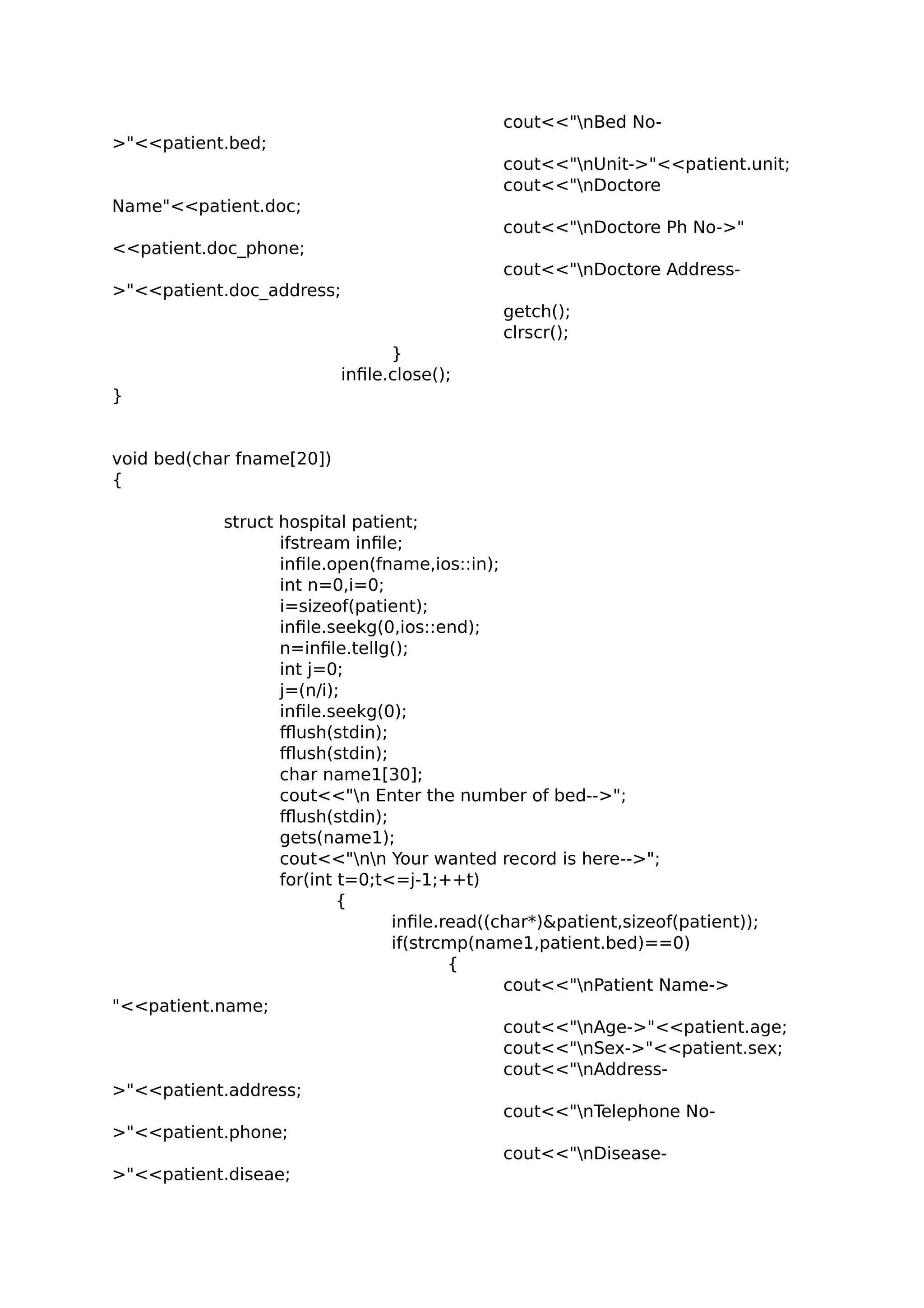 cout<<"nBed No-
>"<<patient.bed;
cout<<"nUnit->"<<patient.unit;
cout<<"nDoctore
Name"<<patient.doc;
cout<<"nDoctore Ph No->"
<<patient.doc_phone;
cout<<"nDoctore Address-
>"<<patient.doc_address;
getch();
clrscr();
}
infile.close();
}
void bed(char fname[20])
{
struct hospital patient;
ifstream infile;
infile.open(fname,ios::in);
int n=0,i=0;
i=sizeof(patient);
infile.seekg(0,ios::end);
n=infile.tellg();
int j=0;
j=(n/i);
infile.seekg(0);
fflush(stdin);
fflush(stdin);
char name1[30];
cout<<"n Enter the number of bed-->";
fflush(stdin);
gets(name1);
cout<<"nn Your wanted record is here-->";
for(int t=0;t<=j-1;++t)
{
infile.read((char*)&patient,sizeof(patient));
if(strcmp(name1,patient.bed)==0)
{
cout<<"nPatient Name->
"<<patient.name;
cout<<"nAge->"<<patient.age;
cout<<"nSex->"<<patient.sex;
cout<<"nAddress-
>"<<patient.address;
cout<<"nTelephone No-
>"<<patient.phone;
cout<<"nDisease-
>"<<patient.diseae;
 
