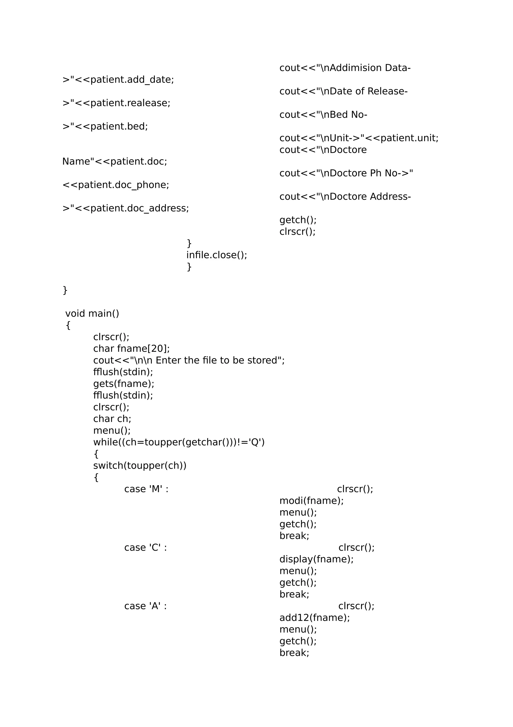 cout<<"nAddimision Data-
>"<<patient.add_date;
cout<<"nDate of Release-
>"<<patient.realease;
cout<<"nBed No-
>"<<patient.bed;
cout<<"nUnit->"<<patient.unit;
cout<<"nDoctore
Name"<<patient.doc;
cout<<"nDoctore Ph No->"
<<patient.doc_phone;
cout<<"nDoctore Address-
>"<<patient.doc_address;
getch();
clrscr();
}
infile.close();
}
}
void main()
{
clrscr();
char fname[20];
cout<<"nn Enter the file to be stored";
fflush(stdin);
gets(fname);
fflush(stdin);
clrscr();
char ch;
menu();
while((ch=toupper(getchar()))!='Q')
{
switch(toupper(ch))
{
case 'M' : clrscr();
modi(fname);
menu();
getch();
break;
case 'C' : clrscr();
display(fname);
menu();
getch();
break;
case 'A' : clrscr();
add12(fname);
menu();
getch();
break;
 