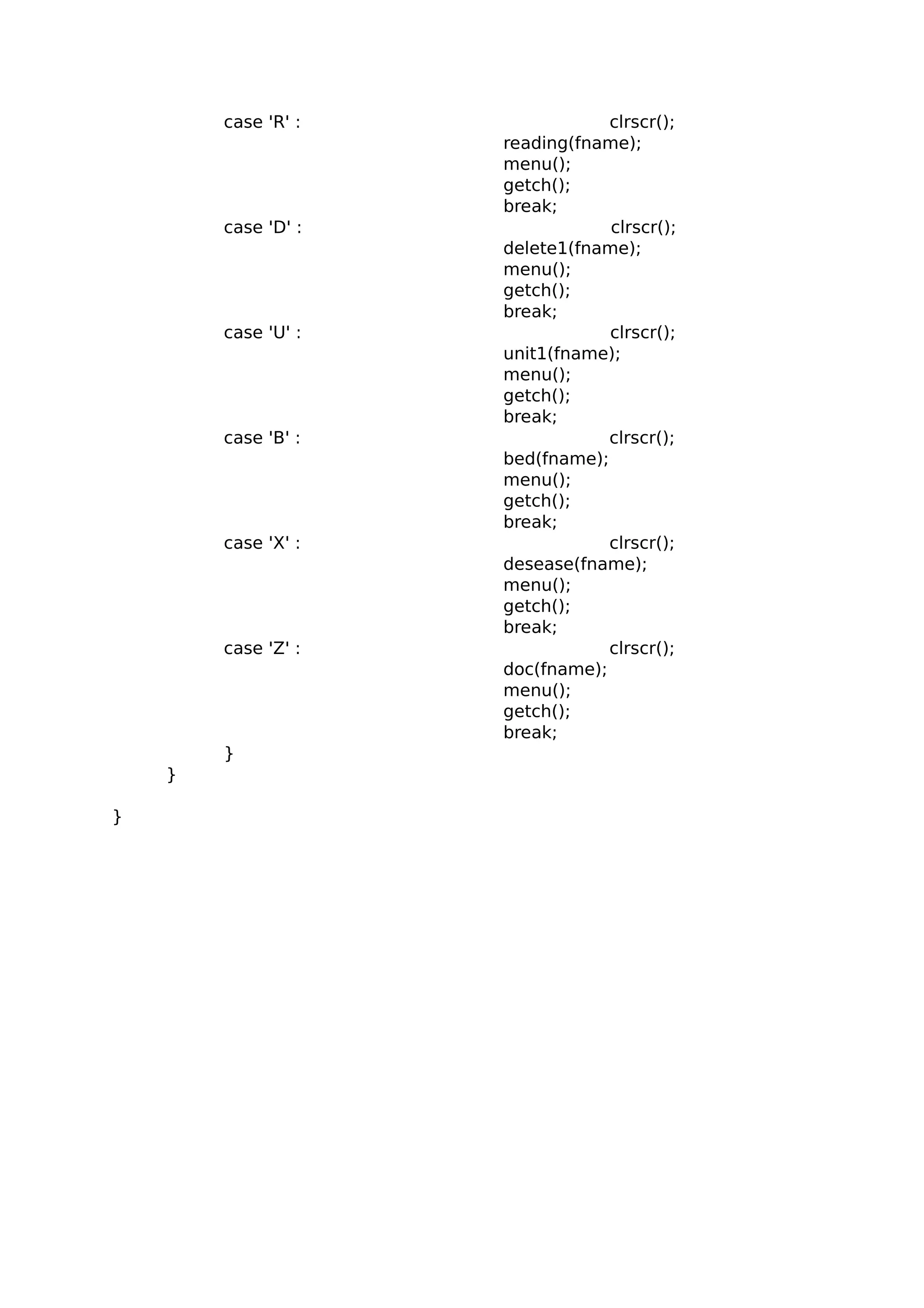 case 'R' : clrscr();
reading(fname);
menu();
getch();
break;
case 'D' : clrscr();
delete1(fname);
menu();
getch();
break;
case 'U' : clrscr();
unit1(fname);
menu();
getch();
break;
case 'B' : clrscr();
bed(fname);
menu();
getch();
break;
case 'X' : clrscr();
desease(fname);
menu();
getch();
break;
case 'Z' : clrscr();
doc(fname);
menu();
getch();
break;
}
}
}
 