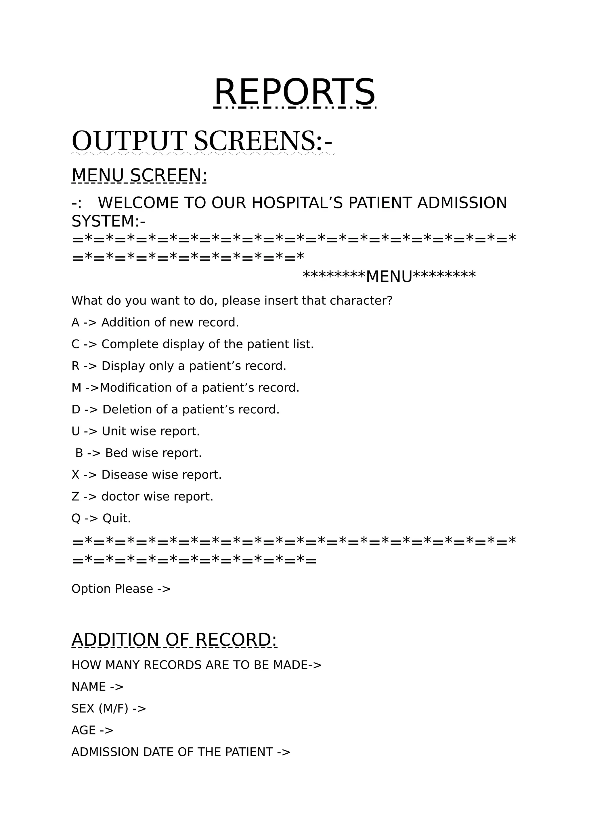 REPORTS
OUTPUT SCREENS:-
MENU SCREEN:
-: WELCOME TO OUR HOSPITAL’S PATIENT ADMISSION
SYSTEM:-
=*=*=*=*=*=*=*=*=*=*=*=*=*=*=*=*=*=*=*=*=*
=*=*=*=*=*=*=*=*=*=*=*
********MENU********
What do you want to do, please insert that character?
A -> Addition of new record.
C -> Complete display of the patient list.
R -> Display only a patient’s record.
M ->Modification of a patient’s record.
D -> Deletion of a patient’s record.
U -> Unit wise report.
B -> Bed wise report.
X -> Disease wise report.
Z -> doctor wise report.
Q -> Quit.
=*=*=*=*=*=*=*=*=*=*=*=*=*=*=*=*=*=*=*=*=*
=*=*=*=*=*=*=*=*=*=*=*=
Option Please ->
ADDITION OF RECORD:
HOW MANY RECORDS ARE TO BE MADE->
NAME ->
SEX (M/F) ->
AGE ->
ADMISSION DATE OF THE PATIENT ->
 