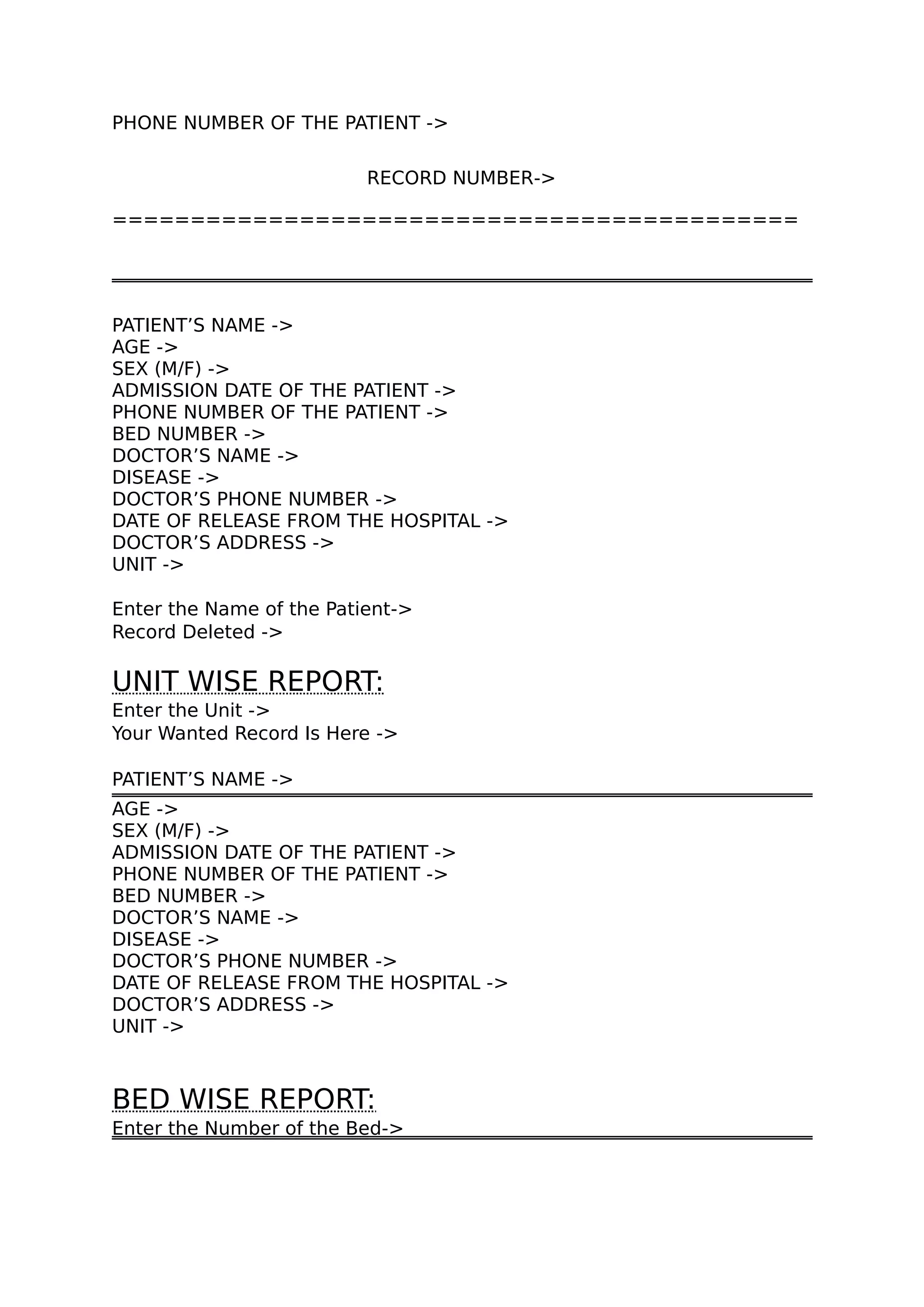 PHONE NUMBER OF THE PATIENT ->
RECORD NUMBER->
============================================
PATIENT’S NAME ->
AGE ->
SEX (M/F) ->
ADMISSION DATE OF THE PATIENT ->
PHONE NUMBER OF THE PATIENT ->
BED NUMBER ->
DOCTOR’S NAME ->
DISEASE ->
DOCTOR’S PHONE NUMBER ->
DATE OF RELEASE FROM THE HOSPITAL ->
DOCTOR’S ADDRESS ->
UNIT ->
Enter the Name of the Patient->
Record Deleted ->
UNIT WISE REPORT:
Enter the Unit ->
Your Wanted Record Is Here ->
PATIENT’S NAME ->
AGE ->
SEX (M/F) ->
ADMISSION DATE OF THE PATIENT ->
PHONE NUMBER OF THE PATIENT ->
BED NUMBER ->
DOCTOR’S NAME ->
DISEASE ->
DOCTOR’S PHONE NUMBER ->
DATE OF RELEASE FROM THE HOSPITAL ->
DOCTOR’S ADDRESS ->
UNIT ->
BED WISE REPORT:
Enter the Number of the Bed->
 