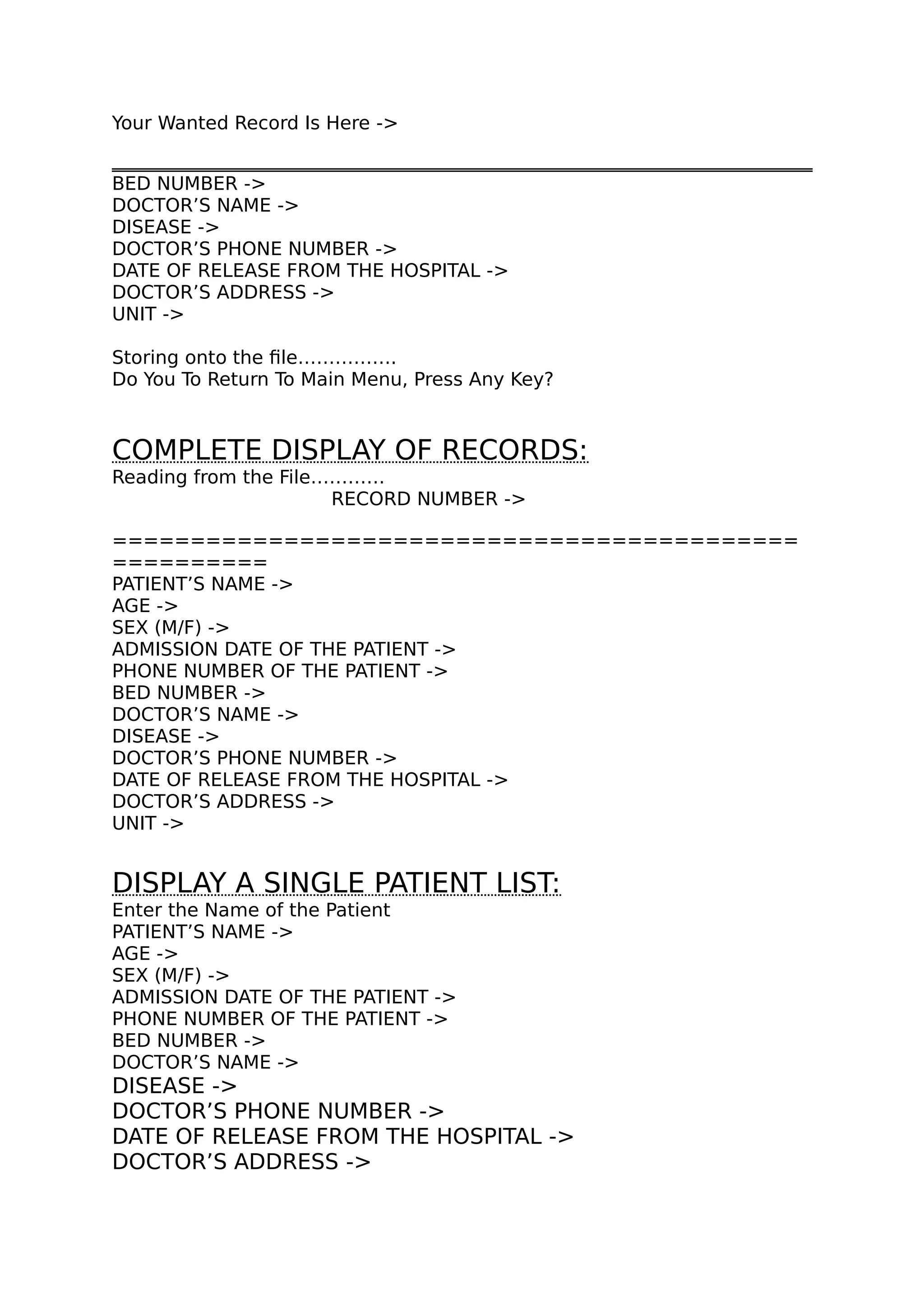 Your Wanted Record Is Here ->
BED NUMBER ->
DOCTOR’S NAME ->
DISEASE ->
DOCTOR’S PHONE NUMBER ->
DATE OF RELEASE FROM THE HOSPITAL ->
DOCTOR’S ADDRESS ->
UNIT ->
Storing onto the file…………….
Do You To Return To Main Menu, Press Any Key?
COMPLETE DISPLAY OF RECORDS:
Reading from the File…………
RECORD NUMBER ->
============================================
==========
PATIENT’S NAME ->
AGE ->
SEX (M/F) ->
ADMISSION DATE OF THE PATIENT ->
PHONE NUMBER OF THE PATIENT ->
BED NUMBER ->
DOCTOR’S NAME ->
DISEASE ->
DOCTOR’S PHONE NUMBER ->
DATE OF RELEASE FROM THE HOSPITAL ->
DOCTOR’S ADDRESS ->
UNIT ->
DISPLAY A SINGLE PATIENT LIST:
Enter the Name of the Patient
PATIENT’S NAME ->
AGE ->
SEX (M/F) ->
ADMISSION DATE OF THE PATIENT ->
PHONE NUMBER OF THE PATIENT ->
BED NUMBER ->
DOCTOR’S NAME ->
DISEASE ->
DOCTOR’S PHONE NUMBER ->
DATE OF RELEASE FROM THE HOSPITAL ->
DOCTOR’S ADDRESS ->
 