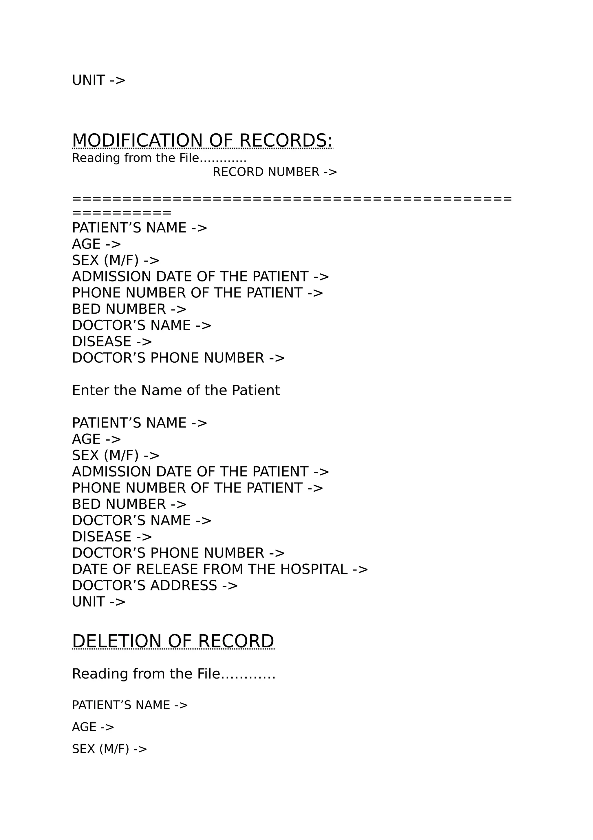 UNIT ->
MODIFICATION OF RECORDS:
Reading from the File…………
RECORD NUMBER ->
============================================
==========
PATIENT’S NAME ->
AGE ->
SEX (M/F) ->
ADMISSION DATE OF THE PATIENT ->
PHONE NUMBER OF THE PATIENT ->
BED NUMBER ->
DOCTOR’S NAME ->
DISEASE ->
DOCTOR’S PHONE NUMBER ->
Enter the Name of the Patient
PATIENT’S NAME ->
AGE ->
SEX (M/F) ->
ADMISSION DATE OF THE PATIENT ->
PHONE NUMBER OF THE PATIENT ->
BED NUMBER ->
DOCTOR’S NAME ->
DISEASE ->
DOCTOR’S PHONE NUMBER ->
DATE OF RELEASE FROM THE HOSPITAL ->
DOCTOR’S ADDRESS ->
UNIT ->
DELETION OF RECORD
Reading from the File…………
PATIENT’S NAME ->
AGE ->
SEX (M/F) ->
 