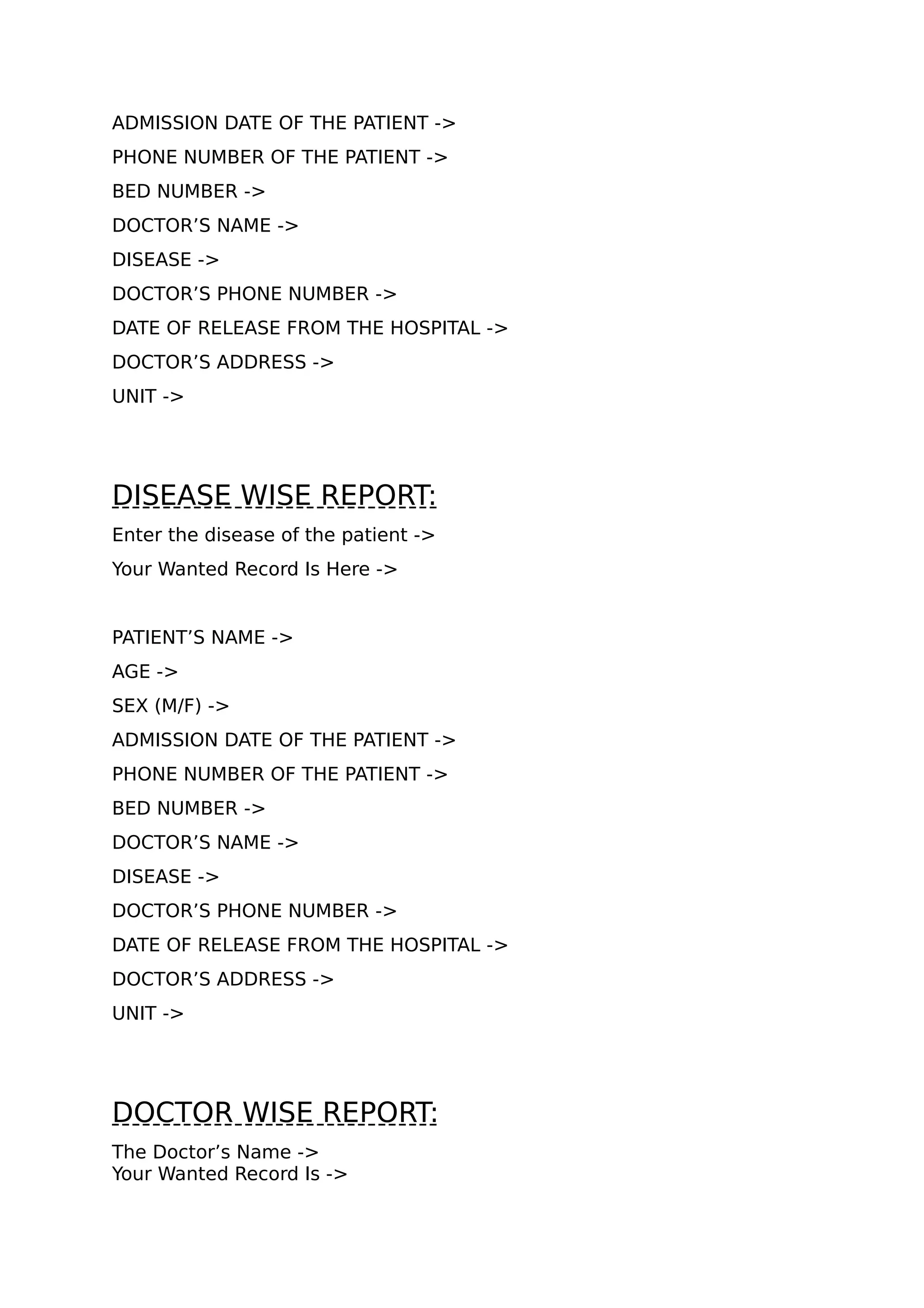 ADMISSION DATE OF THE PATIENT ->
PHONE NUMBER OF THE PATIENT ->
BED NUMBER ->
DOCTOR’S NAME ->
DISEASE ->
DOCTOR’S PHONE NUMBER ->
DATE OF RELEASE FROM THE HOSPITAL ->
DOCTOR’S ADDRESS ->
UNIT ->
DISEASE WISE REPORT:
Enter the disease of the patient ->
Your Wanted Record Is Here ->
PATIENT’S NAME ->
AGE ->
SEX (M/F) ->
ADMISSION DATE OF THE PATIENT ->
PHONE NUMBER OF THE PATIENT ->
BED NUMBER ->
DOCTOR’S NAME ->
DISEASE ->
DOCTOR’S PHONE NUMBER ->
DATE OF RELEASE FROM THE HOSPITAL ->
DOCTOR’S ADDRESS ->
UNIT ->
DOCTOR WISE REPORT:
The Doctor’s Name ->
Your Wanted Record Is ->
 