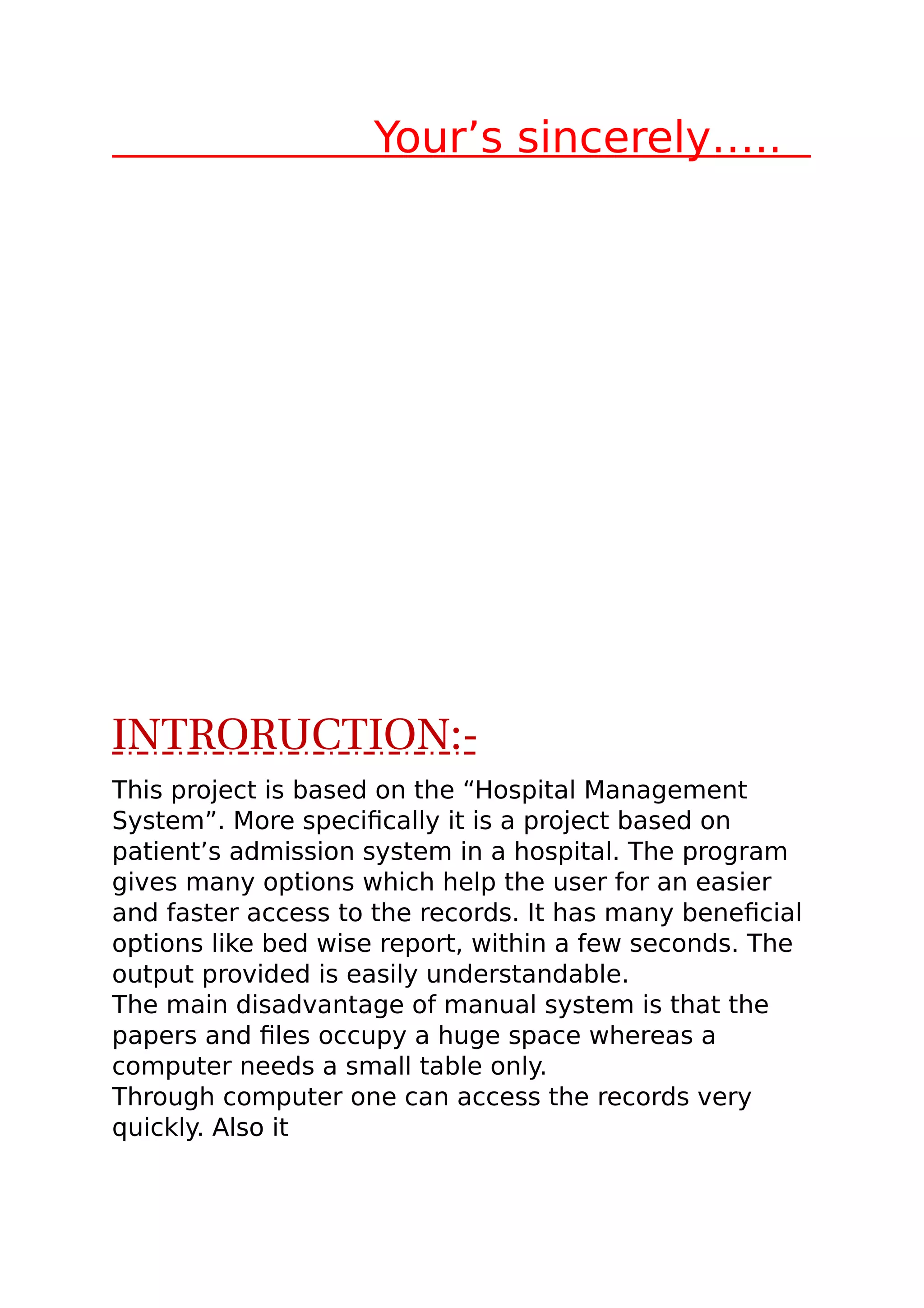 Your’s sincerely…..
INTRORUCTION:-
This project is based on the “Hospital Management
System”. More specifically it is a project based on
patient’s admission system in a hospital. The program
gives many options which help the user for an easier
and faster access to the records. It has many beneficial
options like bed wise report, within a few seconds. The
output provided is easily understandable.
The main disadvantage of manual system is that the
papers and files occupy a huge space whereas a
computer needs a small table only.
Through computer one can access the records very
quickly. Also it
 