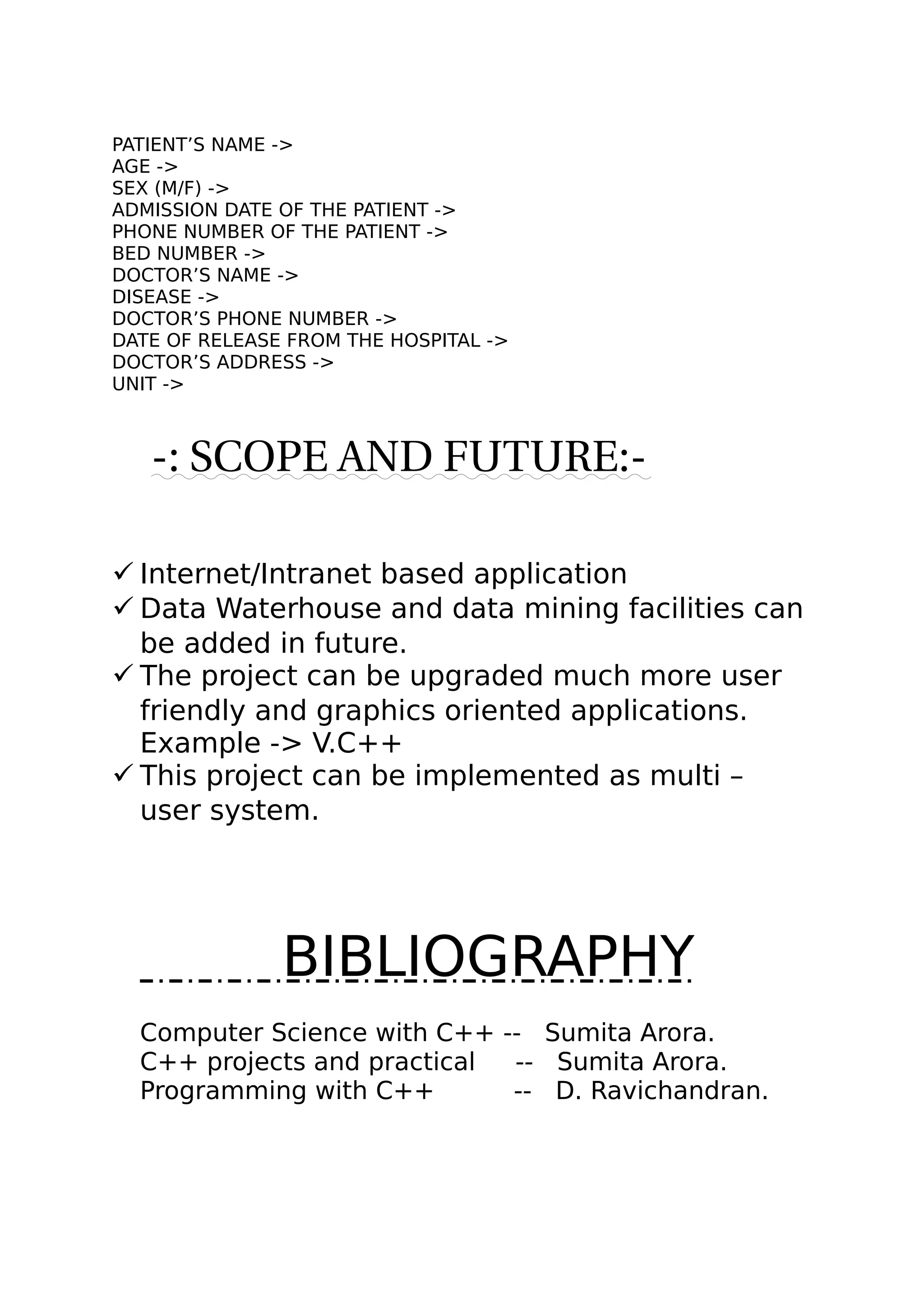 PATIENT’S NAME ->
AGE ->
SEX (M/F) ->
ADMISSION DATE OF THE PATIENT ->
PHONE NUMBER OF THE PATIENT ->
BED NUMBER ->
DOCTOR’S NAME ->
DISEASE ->
DOCTOR’S PHONE NUMBER ->
DATE OF RELEASE FROM THE HOSPITAL ->
DOCTOR’S ADDRESS ->
UNIT ->
-: SCOPE AND FUTURE:-
 Internet/Intranet based application
 Data Waterhouse and data mining facilities can
be added in future.
 The project can be upgraded much more user
friendly and graphics oriented applications.
Example -> V.C++
 This project can be implemented as multi –
user system.
BIBLIOGRAPHY
Computer Science with C++ -- Sumita Arora.
C++ projects and practical -- Sumita Arora.
Programming with C++ -- D. Ravichandran.
 