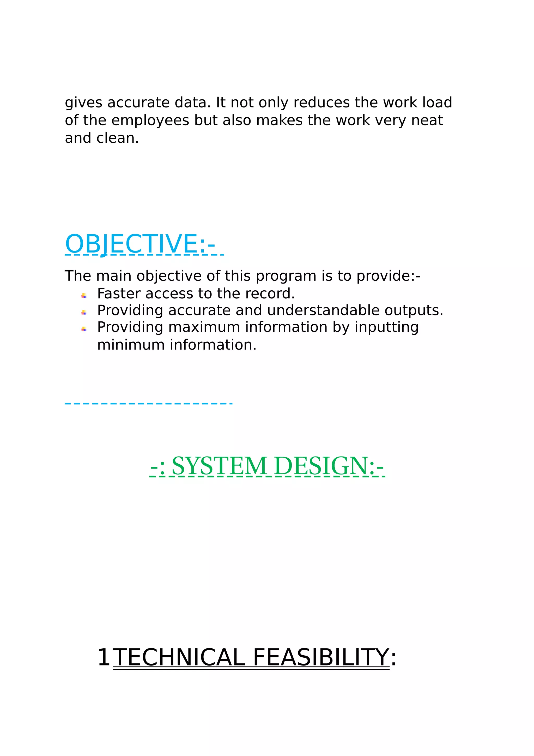 gives accurate data. It not only reduces the work load
of the employees but also makes the work very neat
and clean.
OBJECTIVE:-
The main objective of this program is to provide:-
Faster access to the record.
Providing accurate and understandable outputs.
Providing maximum information by inputting
minimum information.
-: SYSTEM DESIGN:-
1TECHNICAL FEASIBILITY:
 
