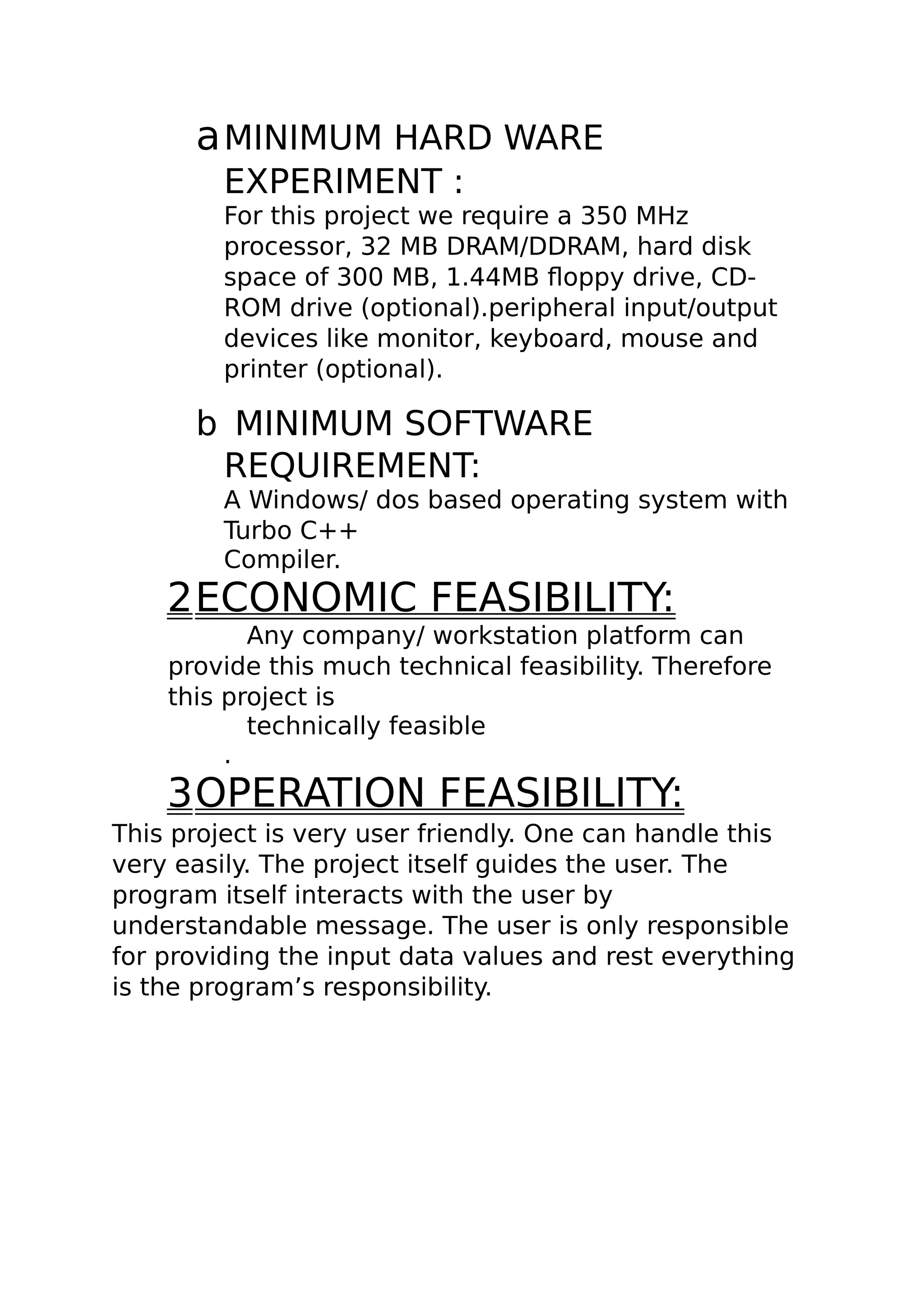 aMINIMUM HARD WARE
EXPERIMENT :
For this project we require a 350 MHz
processor, 32 MB DRAM/DDRAM, hard disk
space of 300 MB, 1.44MB floppy drive, CD-
ROM drive (optional).peripheral input/output
devices like monitor, keyboard, mouse and
printer (optional).
b MINIMUM SOFTWARE
REQUIREMENT:
A Windows/ dos based operating system with
Turbo C++
Compiler.
2ECONOMIC FEASIBILITY:
Any company/ workstation platform can
provide this much technical feasibility. Therefore
this project is
technically feasible
.
3OPERATION FEASIBILITY:
This project is very user friendly. One can handle this
very easily. The project itself guides the user. The
program itself interacts with the user by
understandable message. The user is only responsible
for providing the input data values and rest everything
is the program’s responsibility.
 