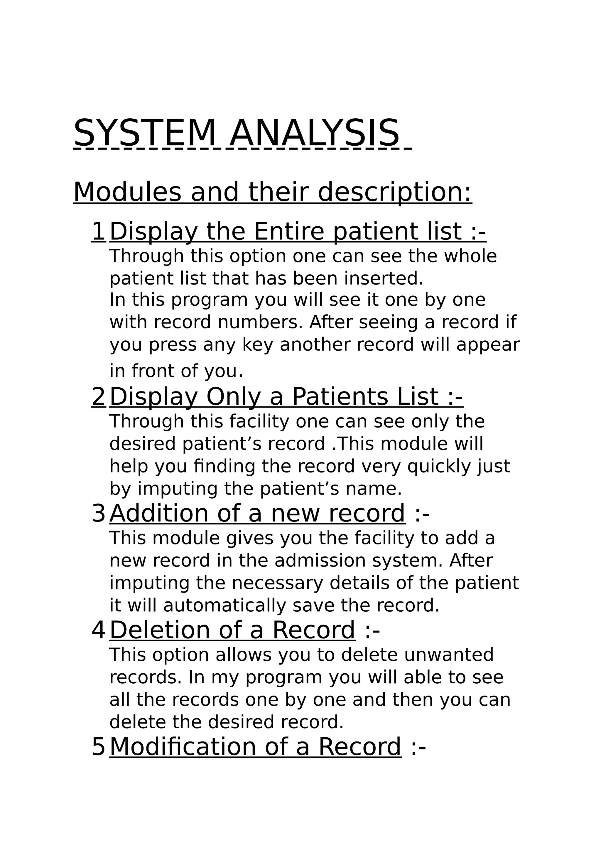SYSTEM ANALYSIS
Modules and their description:
1Display the Entire patient list :-
Through this option one can see the whole
patient list that has been inserted.
In this program you will see it one by one
with record numbers. After seeing a record if
you press any key another record will appear
in front of you.
2Display Only a Patients List :-
Through this facility one can see only the
desired patient’s record .This module will
help you finding the record very quickly just
by imputing the patient’s name.
3Addition of a new record :-
This module gives you the facility to add a
new record in the admission system. After
imputing the necessary details of the patient
it will automatically save the record.
4Deletion of a Record :-
This option allows you to delete unwanted
records. In my program you will able to see
all the records one by one and then you can
delete the desired record.
5Modification of a Record :-
 