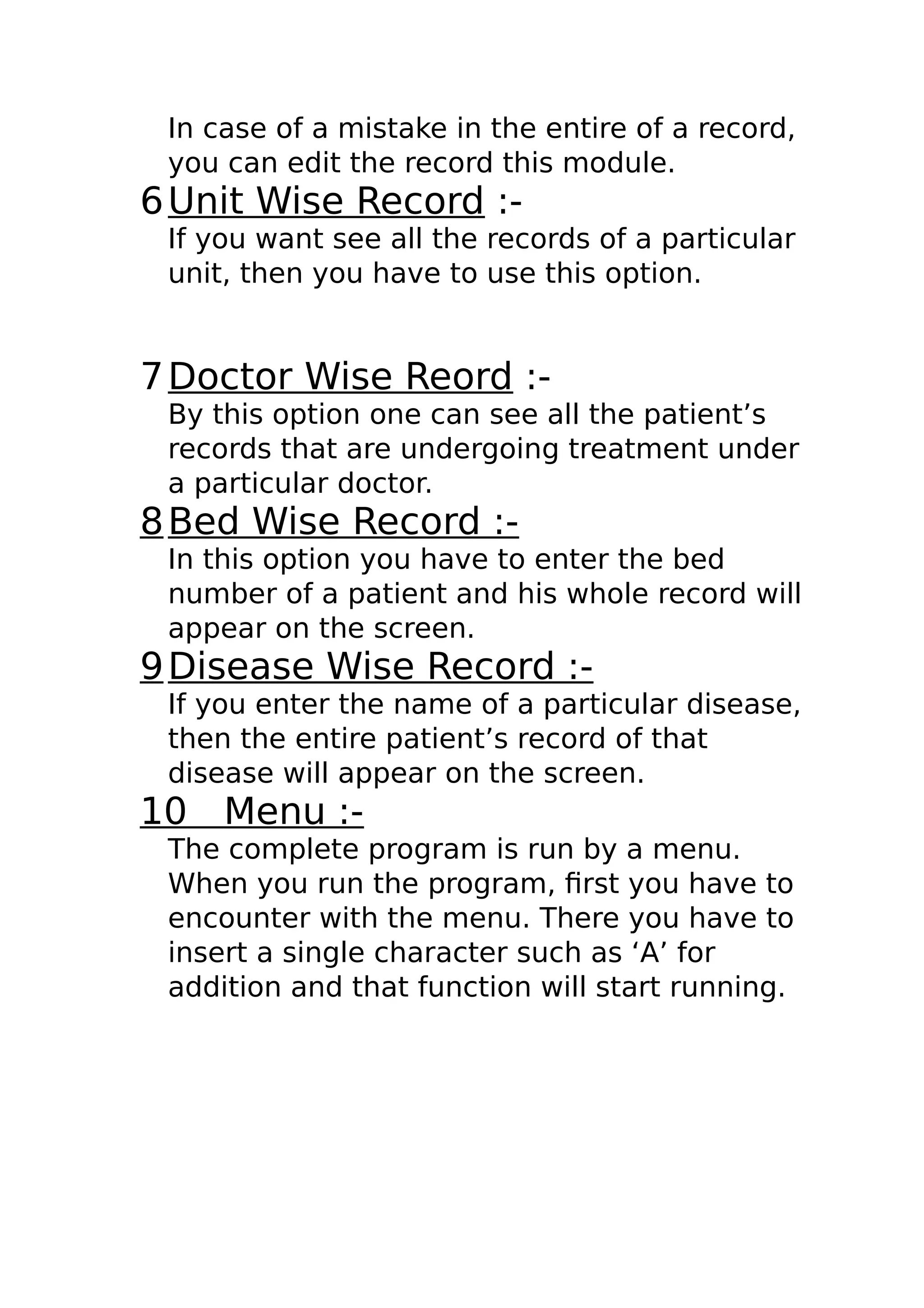 In case of a mistake in the entire of a record,
you can edit the record this module.
6Unit Wise Record :-
If you want see all the records of a particular
unit, then you have to use this option.
7Doctor Wise Reord :-
By this option one can see all the patient’s
records that are undergoing treatment under
a particular doctor.
8Bed Wise Record :-
In this option you have to enter the bed
number of a patient and his whole record will
appear on the screen.
9Disease Wise Record :-
If you enter the name of a particular disease,
then the entire patient’s record of that
disease will appear on the screen.
10 Menu :-
The complete program is run by a menu.
When you run the program, first you have to
encounter with the menu. There you have to
insert a single character such as ‘A’ for
addition and that function will start running.
 