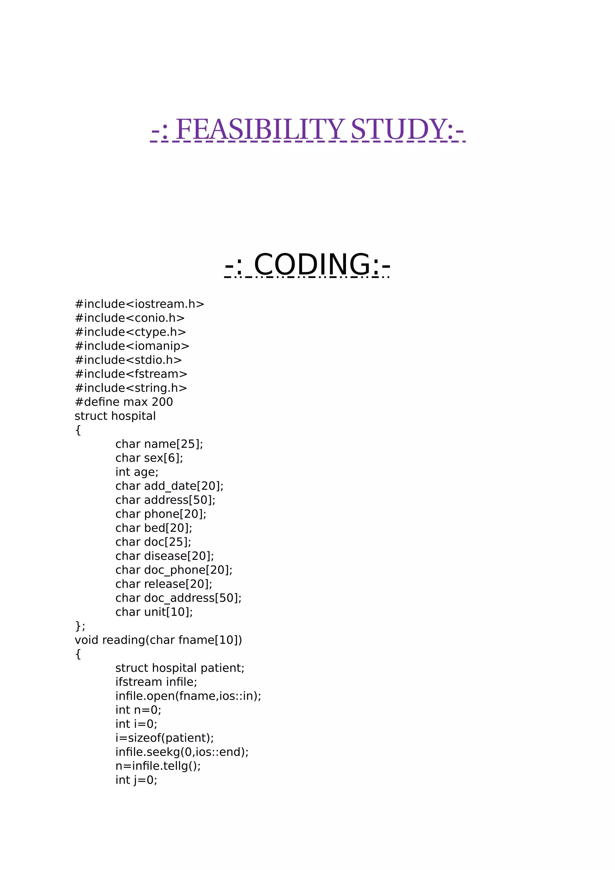-: FEASIBILITY STUDY:-
-: CODING:-
#include<iostream.h>
#include<conio.h>
#include<ctype.h>
#include<iomanip>
#include<stdio.h>
#include<fstream>
#include<string.h>
#define max 200
struct hospital
{
char name[25];
char sex[6];
int age;
char add_date[20];
char address[50];
char phone[20];
char bed[20];
char doc[25];
char disease[20];
char doc_phone[20];
char release[20];
char doc_address[50];
char unit[10];
};
void reading(char fname[10])
{
struct hospital patient;
ifstream infile;
infile.open(fname,ios::in);
int n=0;
int i=0;
i=sizeof(patient);
infile.seekg(0,ios::end);
n=infile.tellg();
int j=0;
 