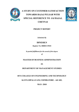 A STUDY ON CUSTOMER SATISFACTION
TOWARDS BAJAJ PULSAR WITH
SPECIAL REFERENCE TO JAI BAJAJ,
CHENNAI
PROJECT REPORT
Submitted By
DINESH.N
Register No: 088001119010
In partial fulfillment for the award of the degree
of
MASTER OF BUSINESS ADMINISTRATION
IN
DEPARTMENT OF MANAGEMENT STUDIES
RVS COLLEGE OF ENGINEERING AND TECHNOLOGY
KANNAMPALAYAM, COIMBATORE – 641 402.
MAY- 2010
 