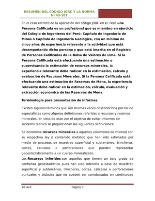 RESUMEN DEL CÓDIGO JORC Y LA NORMA
NI 43-101
En el caso estricto de la aplicación del código JORC en el Perú una
Persona Calificada es un profesional que es miembro en ejercicio
del Colegio de Ingenieros del Perú: Capítulo de Ingeniería de
Minas o Capítulo de Ingeniería Geológica, con un mínimo de
cinco años de experiencia relevante a la actividad que está
desempeñando dicha persona y que está inscrita en el Registro
de Personas Calificadas de la Bolsa de Valores de Lima. Si la
Persona Calificada está efectuando una estimación o
supervisando la estimación de recursos minerales, la
experiencia relevante debe radicar en la estimación, cálculo y
evaluación de Recursos Minerales. Si la Persona Calificada está
efectuando una estimación de Reservas de Mena, la experiencia
relevante debe radicar en la estimación, cálculo, evaluación y
extracción económica de las Reservas de Mena.
Terminología para presentación de informes
Existen algunos términos que son muchas veces desconocidos por los no
especialistas como algunas definiciones referidas a recursos y reservas
minerales, en vista de esto con el objetivo de evitar informes sin
sustento técnico se proporcionan las siguientes definiciones:
Se denomina recursos minerales a aquellos volúmenes de mineral con
su respectiva ley o contenido metálico que han sido estimados por
medio de procesos de muestreo superficial y subterráneo, trincheras,
cortes, calicatas o perforaciones que pueden representar
geoestadísticamente a un cuerpo mineralizado.
Los Recursos Inferidos son aquellos que tienen un bajo grado de
confianza geoestadística pues han sido inferidos a base de muestreo
superficial y subterráneo, trincheras, cortes, calicatas o perforaciones
puntuales y aisladas que no pueden ser corroboradas en continuidad
2014-II Página 3
 