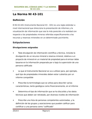 RESUMEN DEL CÓDIGO JORC Y LA NORMA
NI 43-101
La Norma NI 43-101
Definición
El NI 43-101 (Instrumento Nacional 43 - 101) es una regla estándar a
nivel internacional que direcciona la presentación de informes y la
visualización de información que sea lo más parecido a la realidad con
respecto a las propiedades mineras referidas específicamente a los
recursos y reservas minerales en un determinado yacimiento.
Estipulaciones
Divulgaciones asignadas
 Toda divulgación de información científica y técnica, incluida la
divulgación de un recurso mineral o reserva mineral, relativa a un
proyecto de mineral en un material de propiedad para el emisor debe
basarse en la información preparada por o bajo la supervisión de una
persona calificada
 Lo que el Instrumento Nacional se va a utilizar para, por ejemplo,
qué tipo de propiedades minerales deben estar cubiertos por un
informe compatible
 Prescribe la terminología que se utiliza para describir varias
características, tanto geológica como financieramente, en el informe
 Determina el tipo de información que se ha discutido y los datos
técnicos que deben ser retratado, por diversos niveles de información
 Prescribe una lista de personas competentes autorizadas, y la
definición de los grupos y asociaciones que pueden calificar para
certificar a una persona como "calificado"
2014-II Página 6
 