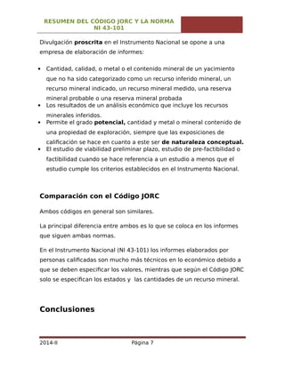 RESUMEN DEL CÓDIGO JORC Y LA NORMA
NI 43-101
Divulgación proscrita en el Instrumento Nacional se opone a una
empresa de elaboración de informes:
 Cantidad, calidad, o metal o el contenido mineral de un yacimiento
que no ha sido categorizado como un recurso inferido mineral, un
recurso mineral indicado, un recurso mineral medido, una reserva
mineral probable o una reserva mineral probada
 Los resultados de un análisis económico que incluye los recursos
minerales inferidos.
 Permite el grado potencial, cantidad y metal o mineral contenido de
una propiedad de exploración, siempre que las exposiciones de
calificación se hace en cuanto a este ser de naturaleza conceptual.
 El estudio de viabilidad preliminar plazo, estudio de pre-factibilidad o
factibilidad cuando se hace referencia a un estudio a menos que el
estudio cumple los criterios establecidos en el Instrumento Nacional.
Comparación con el Código JORC
Ambos códigos en general son similares.
La principal diferencia entre ambos es lo que se coloca en los informes
que siguen ambas normas.
En el Instrumento Nacional (NI 43-101) los informes elaborados por
personas calificadas son mucho más técnicos en lo económico debido a
que se deben especificar los valores, mientras que según el Código JORC
solo se especifican los estados y las cantidades de un recurso mineral.
Conclusiones
2014-II Página 7
 