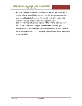 RESUMEN DEL CÓDIGO JORC Y LA NORMA
NI 43-101
 Es muy importante siendo hombres que vamos a trabajar en el
sector minero o geológico, conocer de ciertas normas estándar
que son utilizadas alrededor del mundo en la elaboración de
informes acerca de reservas y recursos minerales.
 Las dos normas estudiadas (código JORC y NI 43-101) a pesar de
no ser las únicas que se rigen en el mundo, son una guía
fundamental que los estados del mundo siguen para no cometer
los errores del pasado y por lo tanto son perfectamente aplicables
a nuestro País.
2014-II Página 8
 