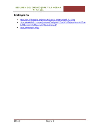 RESUMEN DEL CÓDIGO JORC Y LA NORMA
NI 43-101
Bibliografía
 http://en.wikipedia.org/wiki/National_Instrument_43-101
 http://www.bvl.com.pe/Juniors/Codigo%20de%20Estandares%20de
%20Reporte%20para%20publicar.pdf
 http://www.jorc.org/
2014-II Página 9
 