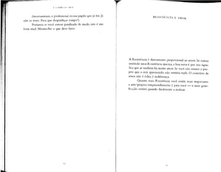 (Inversamente, o profissionalrecusa papéis que já fez. Já
não os teme. Para que desperdiçar tempo?)
Portanto, se você estiver paralisado de medo, isto é um
bom sinal. Mostra-lhe o que deve fazer.
RESISTÊNCIA E AMOR
A Resistência é diretamente proporcional ao amor. Se estiver
sentindo uma Resistência maciça,a boa nova é que isso signi-
fica que aí também há muito amor. Se você não amasse o pro-
jeto que o está apavorando, não sentiria nada. O contrário de
amor não é ódio; é indiferença.
Quanto mais Resistência você sentir, mais importante
a arte/projeto/empreendimento é para você — e mais grati-
ficação sentirá quando finalmente a realizar.
 