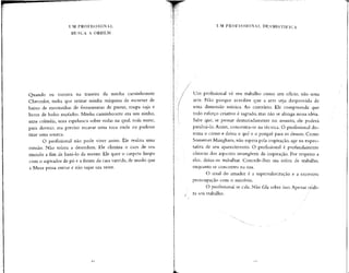 UM PROFISSIONAL
BUSCA A ORDEM
Quando eu morava na traseira da minha caminhonete
Chevrolet, tinha que retirar minha máquina de escrever de
baixo de montanhas de ferramentas de pneus, roupa suja e
livros de bolso mofados. Minha caminhonete era um ninho,
uma colméia, uma espelunca sobre rodas na qual, toda noite,
para dormir, era preciso escavar uma toca onde eu pudesse
tirar uma soneca.
O profissional não pode viver assim. Ele realiza uma
missão. Não tolera a desordem. Ele elimina o caos de seu
mundo a fim de bani-lo da mente. Ele quer o carpete limpo
com o aspirador de pó e a frente da casa varrida, de modo que
a Musa possa entrar e não sujar sua veste.
UM PROFISSIONAL DESMISTIFICA
Um profissional vê seu trabalho como um ofício, não uma
arte. Não porque acredite que a arte seja desprovida de
uma dimensão mística. Ao contrário. Ele compreende que
todo esforço criativo é sagrado, mas não se alonga nessa idéia.
Sabe que, se pensar demasiadamente no assunto, ele poderá
paralisá-lo. Assim, concentra-se na técnica. O profissional do-
mina o como e deixa o quê e o porquê para os deuses. Como
Somerset Maugham, não espera pela inspiração, age na expec-
tativa de seu aparecimento. O profissional é profundamente
cônscio dos aspectos intangíveis da inspiração. Por respeito a
eles. deixa-os trabalhar. Concede-lhes sua esfera de trabalho,
enquanto se concentra na sua.
O sinal do amador é a supervalorização e a excessiva
preocupação com o mistério.
O profissional se cala. Não fala sobre isso.Apenas reali-
za seu trabalho.
 