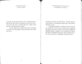 UM PROFISSIONAL
NÃO SE E X I B E
UM PROFISSIONAL DEDICA-SE
A DOMINAR A TÉCNICA
O trabalho de um profissional tem estilo; é distintamente seu.
Mas ele não deixa que sua assinatura seja motivo de osten-
tação. Seu estilo serve ao material. Ele não o impõe como
meio de atrair atenção para si mesmo.
Isso não significa que o profissionalnão faça uma jogada
de mestre de vez em quando, só para que saibam que ele não
está morto.
O profissional respeita seu ofício. Não se considera superior a
ele. Reconhece as contribuições daqueles que o antecederam.
Aprende com eles.
O profissional dedica-se a dominar a técnica não por-
que acredite que a técnica seja um substituto para a inspiração,
mas porque quer estar de posse de urn arsenal completo de
habilidades quando a inspiração vier. O profissional é matreiro.
Ele sabe que trabalhando duro junto à porta da frente da téc-
nica, deixa espaço para a genialidade entrar pelos fundos.
 