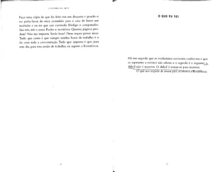 Faço uma cópia do que foi feito em um disquete e guardo-o
no porta-luvas do meu caminhão para o caso de haver um
incêndio e eu ter que sair correndo. Desligo o computador.
São três,três e meia. Fecho o escritório. Quantas páginas pro-
duzi? Não me importa. Serão boas? Nem sequer penso nisso.
Tudo que conta é que cumpri minhas horas de trabalho e o
fiz com toda a concentração. Tudo que importa é que, para
este dia, para esta sessão de trabalho, eu superei a Resistência.
O QUE EU SEI
Há um segredo que os verdadeiros escritores conhecem e que
os aspirantes a escritor não sabem, e o segredo é o seguinte^_o_
difícil não é escrever. O difícil é sentar-se para escrever.
(3 que n
 