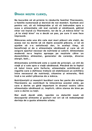 DRAGII NOŞTRI CLIEN IŢ ,
Ne bucur m s v primim în rândurileă ă ă familiei Thermomix,
o familie numeroas şi dornic de noi membri. Suntem aiciă ă
pentru voi, s v întâmpin m şi s v îndrum m spre aă ă ă ă ă ă
avea o alimenta ie cât mai variat şi s n toas , g tindţ ă ă ă ă ă
chiar voi înşiv cu Thermomix. Iar de la „A mânca bine” laă
„A te sim i bine” nu e decât un pas, pe care îl vom faceţ
împreun .ă
Mâncarea este una din cele mai mari pl ceri ale vie ii, deă ţ
aceea noi nu dorim s v r pim aceast pl cere, ci s vă ă ă ă ă ă ă
ajut m s v-o satisface i dar, în acelaşi timp, să ă ţ ă
beneficia i şi de o alimenta ie s n toas şi care s vţ ţ ă ă ă ă ă
asigure aportul necesar de nutrien i şi calorii. Aţ limenta iaţ
modern ne-a împins aproape pe neştiute c tre ună ă
dezechilibru alimentar, generator de caren e, diverseţ
alergii, boli...
Alimenta ia echilibrat este o sum de principii, un stil deţ ă ă
via şi o cale spre o via s n toas . Plecând de la faptulţă ţă ă ă ă
c totul trece prin farfurie, alimenta ia echilibrat şiă ţ ă
regulile care o definesc trebuie s stabileasc un echilibruă ă
între necesarul de nutrien i, vitamine şi minerale, f rţ ă ă
îns a ne umbri pl cerea de a mânca.ă ă
Nutri ioniştii şi maeştrii buc tari care fac parte dinţ ă echipa
Thermomix au contribuit la întocmirea acestei c r i, peă ţ
care o dorim un ghid important în drumul vostru c treă
alimenta ia s n toas şi, implicit, c tre starea de bine peţ ă ă ă ă
care o dorim cu to ii.ţ
Mai mult decât atât, sper m ca datorit nou să ă ă ă
descoperi i alimente şi gusturi noi ori s v redeştepta iţ ă ă ţ
dorin a de a gusta alimente uitate.ţ
1
 