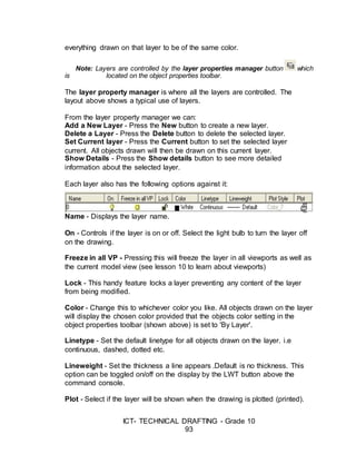 ICT- TECHNICAL DRAFTING - Grade 10
93
everything drawn on that layer to be of the same color.
Note: Layers are controlled by the layer properties manager button which
is located on the object properties toolbar.
The layer property manager is where all the layers are controlled. The
layout above shows a typical use of layers.
From the layer property manager we can:
Add a New Layer - Press the New button to create a new layer.
Delete a Layer - Press the Delete button to delete the selected layer.
Set Current layer - Press the Current button to set the selected layer
current. All objects drawn will then be drawn on this current layer.
Show Details - Press the Show details button to see more detailed
information about the selected layer.
Each layer also has the following options against it:
Name - Displays the layer name.
On - Controls if the layer is on or off. Select the light bulb to turn the layer off
on the drawing.
Freeze in all VP - Pressing this will freeze the layer in all viewports as well as
the current model view (see lesson 10 to learn about viewports)
Lock - This handy feature locks a layer preventing any content of the layer
from being modified.
Color - Change this to whichever color you like. All objects drawn on the layer
will display the chosen color provided that the objects color setting in the
object properties toolbar (shown above) is set to 'By Layer'.
Linetype - Set the default linetype for all objects drawn on the layer. i.e
continuous, dashed, dotted etc.
Lineweight - Set the thickness a line appears .Default is no thickness. This
option can be toggled on/off on the display by the LWT button above the
command console.
Plot - Select if the layer will be shown when the drawing is plotted (printed).
 