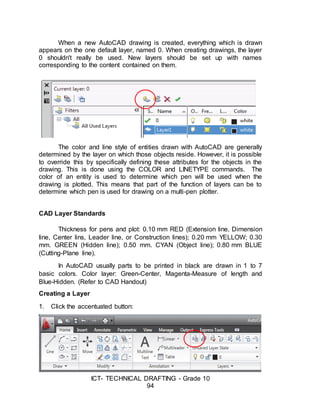 ICT- TECHNICAL DRAFTING - Grade 10
94
When a new AutoCAD drawing is created, everything which is drawn
appears on the one default layer, named 0. When creating drawings, the layer
0 shouldn't really be used. New layers should be set up with names
corresponding to the content contained on them.
The color and line style of entities drawn with AutoCAD are generally
determined by the layer on which those objects reside. However, it is possible
to override this by specifically defining these attributes for the objects in the
drawing. This is done using the COLOR and LINETYPE commands. The
color of an entity is used to determine which pen will be used when the
drawing is plotted. This means that part of the function of layers can be to
determine which pen is used for drawing on a multi-pen plotter.
CAD Layer Standards
Thickness for pens and plot: 0.10 mm RED (Extension line, Dimension
line, Center lins, Leader line, or Construction lines); 0.20 mm YELLOW; 0.30
mm. GREEN (Hidden line); 0.50 mm. CYAN (Object line); 0.80 mm BLUE
(Cutting-Plane line).
In AutoCAD usually parts to be printed in black are drawn in 1 to 7
basic colors. Color layer: Green-Center, Magenta-Measure of length and
Blue-Hidden. (Refer to CAD Handout)
Creating a Layer
1. Click the accentuated button:
 