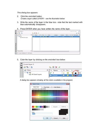 ICT- TECHNICAL DRAFTING - Grade 10
95
This dialog box appears:
2. Click the encircled button:
Create a layer called LAYER1 - see the illustration below:
3. Write the name of the layer in the blue box - note that the text marked with
blue automatically disappears.
4. Press ENTER when you have written the name of the layer.
5. Color the layer by clicking on the encircled box below:
A dialog box appears showing all the colors available in the program.
 