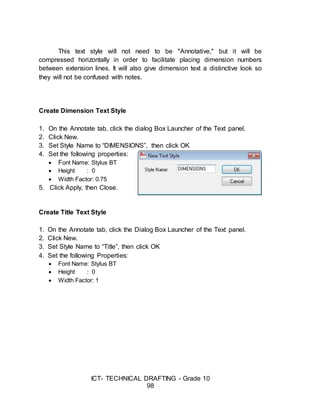 ICT- TECHNICAL DRAFTING - Grade 10
98
This text style will not need to be "Annotative," but it will be
compressed horizontally in order to facilitate placing dimension numbers
between extension lines. It will also give dimension text a distinctive look so
they will not be confused with notes.
Create Dimension Text Style
1. On the Annotate tab, click the dialog Box Launcher of the Text panel.
2. Click New.
3. Set Style Name to “DIMENSIONS”, then click OK
4. Set the following properties:
 Font Name: Stylus BT
 Height : 0
 Width Factor: 0.75
5. Click Apply, then Close.
Create Title Text Style
1. On the Annotate tab, click the Dialog Box Launcher of the Text panel.
2. Click New.
3. Set Style Name to “Title”, then click OK
4. Set the following Properties:
 Font Name: Stylus BT
 Height : 0
 Width Factor: 1
 