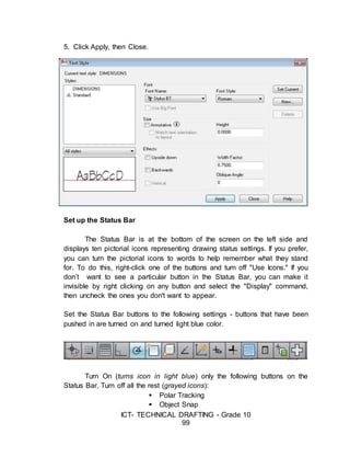 ICT- TECHNICAL DRAFTING - Grade 10
99
5. Click Apply, then Close.
Set up the Status Bar
The Status Bar is at the bottom of the screen on the left side and
displays ten pictorial icons representing drawing status settings. If you prefer,
you can turn the pictorial icons to words to help remember what they stand
for. To do this, right-click one of the buttons and turn off "Use Icons." If you
don’t want to see a particular button in the Status Bar, you can make it
invisible by right clicking on any button and select the "Display" command,
then uncheck the ones you don't want to appear.
Set the Status Bar buttons to the following settings - buttons that have been
pushed in are turned on and turned light blue color.
Turn On (turns icon in light blue) only the following buttons on the
Status Bar, Turn off all the rest (grayed icons):
 Polar Tracking
 Object Snap
 