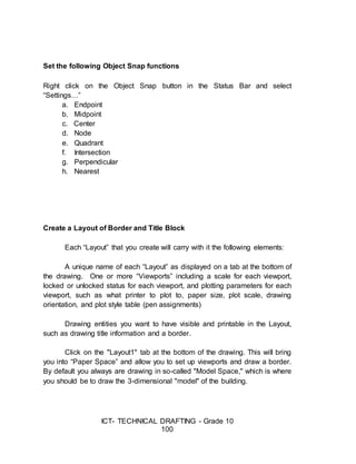 ICT- TECHNICAL DRAFTING - Grade 10
100
Set the following Object Snap functions
Right click on the Object Snap button in the Status Bar and select
“Settings…”
a. Endpoint
b. Midpoint
c. Center
d. Node
e. Quadrant
f. Intersection
g. Perpendicular
h. Nearest
Create a Layout of Border and Title Block
Each “Layout” that you create will carry with it the following elements:
A unique name of each “Layout” as displayed on a tab at the bottom of
the drawing. One or more “Viewports” including a scale for each viewport,
locked or unlocked status for each viewport, and plotting parameters for each
viewport, such as what printer to plot to, paper size, plot scale, drawing
orientation, and plot style table (pen assignments)
Drawing entities you want to have visible and printable in the Layout,
such as drawing title information and a border.
Click on the "Layout1" tab at the bottom of the drawing. This will bring
you into “Paper Space” and allow you to set up viewports and draw a border.
By default you always are drawing in so-called "Model Space," which is where
you should be to draw the 3-dimensional "model" of the building.
 