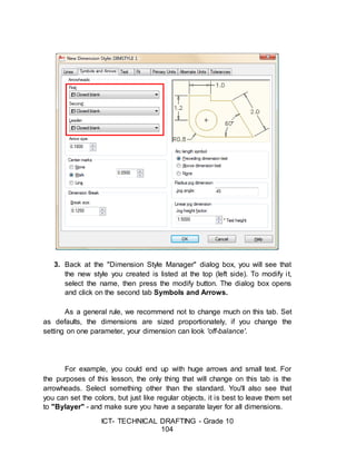ICT- TECHNICAL DRAFTING - Grade 10
104
3. Back at the "Dimension Style Manager" dialog box, you will see that
the new style you created is listed at the top (left side). To modify it,
select the name, then press the modify button. The dialog box opens
and click on the second tab Symbols and Arrows.
As a general rule, we recommend not to change much on this tab. Set
as defaults, the dimensions are sized proportionately, if you change the
setting on one parameter, your dimension can look 'off-balance'.
For example, you could end up with huge arrows and small text. For
the purposes of this lesson, the only thing that will change on this tab is the
arrowheads. Select something other than the standard. You'll also see that
you can set the colors, but just like regular objects, it is best to leave them set
to "Bylayer" - and make sure you have a separate layer for all dimensions.
 