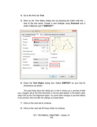 ICT- TECHNICAL DRAFTING - Grade 10
105
4. Go to the third tab Text.
5. Start up the Text Styles dialog box by pressing the button with the ...
next to the text name. Create a new textstyle using RomanS and a
width of 0.8 and call it "DIMTEXT".
6. Close the Text Styles dialog box. Select DIMTEXT as your text for
dimensions as shown.
The great thing about this dialog box is that it shows you a preview of what
your changes will do the final dimension in the top right window. In the bottom right,
select ISO as the Text Alignment option. Try some other changes to see their effects
in the preview, then end with the settings as shown below:
7. Click on the next tab to continue.
8. Click on the next tab (Primary Units) to continue.
 