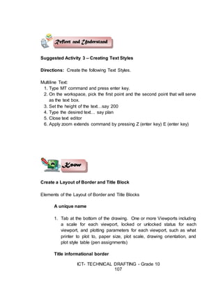 ICT- TECHNICAL DRAFTING - Grade 10
107
Suggested Activity 3 – Creating Text Styles
Directions: Create the following Text Styles.
Multiline Text:
1. Type MT command and press enter key.
2. On the workspace, pick the first point and the second point that will serve
as the text box.
3. Set the height of the text…say 200
4. Type the desired text… say plan
5. Close text editor
6. Apply zoom extends command by pressing Z (enter key) E (enter key)
Create a Layout of Border and Title Block
Elements of the Layout of Border and Title Blocks
A unique name
1. Tab at the bottom of the drawing. One or more Viewports including
a scale for each viewport, locked or unlocked status for each
viewport, and plotting parameters for each viewport, such as what
printer to plot to, paper size, plot scale, drawing orientation, and
plot style table (pen assignments)
Title informational border
 