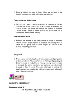 ICT- TECHNICAL DRAFTING - Grade 10
108
2. Drawing entities you want to have visible and printable in the
Layout, such as drawing title information and a border.
Paper Space and Model Space
3. Click on the "Layout1" tab at the bottom of the drawing. This will
bring you into “Paper Space” and allow you to set up viewports and
draw a border. By default you always are drawing in so-called
"Model Space," which is where you should be to draw the 3-
dimensional "model" of the building.
3D-Dimensional Model
4. However, the border of the sheet should be drawn in so-called
"Paper Space." "Paper Space" is a special 2D drawing mode in
which you can group various "views" of your 3D "model" of the
building for plotting purposes.
Viewpoints
5. These views are typically plan, elevation, section, and perspective
and are created in "viewports" drawn in the Paper Space Layout.
Since the model of the building is the only drawing, when the model
is changed, the plans, elevations, and sections are automatically
changed in their viewports. The great advantage of working this
way is that you can visualize the building or space as it will actually
exist in three dimensions.
SUMMATIVE ASSESSMENT
Suggested Actvity 4
 