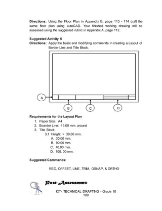 ICT- TECHNICAL DRAFTING - Grade 10
109
Directions: Using the Floor Plan in Appendix B, page 113 - 114 draft the
same floor plan using autoCAD. Your finished working drawing will be
assessed using the suggested rubric in Appendix A, page 112.
Suggested Activity 5
Directions: Apply the basic and modifying commands in creating a Layout of
Border Line and Title Block.
Requirements for the Layout Plan
1. Paper Size: A4
2. Boarder Line: 15.00 mm. around
3. Title Block:
3.1 Height = 30.00 mm.
A. 30.00 mm.
B. 90.00 mm.
C. 70.00 mm.
D. 100. 00 mm.
Suggested Commands:
REC, OFFSET, LINE, TRIM, OSNAP, & ORTHO
Post-Assessment:
A
B C D
 