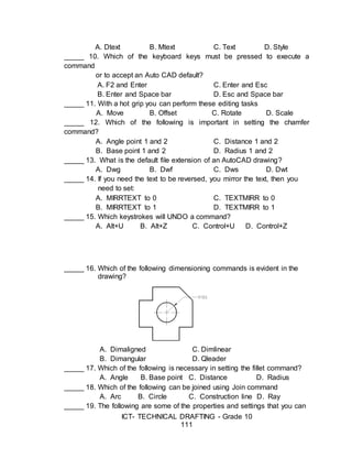 ICT- TECHNICAL DRAFTING - Grade 10
111
A. Dtext B. Mtext C. Text D. Style
_____ 10. Which of the keyboard keys must be pressed to execute a
command
or to accept an Auto CAD default?
A. F2 and Enter C. Enter and Esc
B. Enter and Space bar D. Esc and Space bar
_____ 11. With a hot grip you can perform these editing tasks
A. Move B. Offset C. Rotate D. Scale
_____ 12. Which of the following is important in setting the chamfer
command?
A. Angle point 1 and 2 C. Distance 1 and 2
B. Base point 1 and 2 D. Radius 1 and 2
_____ 13. What is the default file extension of an AutoCAD drawing?
A. Dwg B. Dwf C. Dws D. Dwt
_____ 14. If you need the text to be reversed, you mirror the text, then you
need to set:
A. MIRRTEXT to 0 C. TEXTMIRR to 0
B. MIRRTEXT to 1 D. TEXTMIRR to 1
_____ 15. Which keystrokes will UNDO a command?
A. Alt+U B. Alt+Z C. Control+U D. Control+Z
_____ 16. Which of the following dimensioning commands is evident in the
drawing?
A. Dimaligned C. Dimlinear
B. Dimangular D. Qleader
_____ 17. Which of the following is necessary in setting the fillet command?
A. Angle B. Base point C. Distance D. Radius
_____ 18. Which of the following can be joined using Join command
A. Arc B. Circle C. Construction line D. Ray
_____ 19. The following are some of the properties and settings that you can
 
