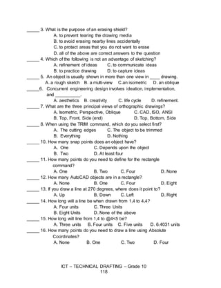 ICT – TECHNICAL DRAFTING – Grade 10
118
_____ 3. What is the purpose of an erasing shield?
A. to prevent tearing the drawing media
B. to avoid erasing nearby lines accidentally
C. to protect areas that you do not want to erase
D. all of the above are correct answers to the question
_____ 4. Which of the following is not an advantage of sketching?
A. refinement of ideas C. to communicate ideas
B. to practice drawing D. to capture ideas
_____ 5. An object is usually shown in more than one view in ____ drawing.
A. a rough sketch B. a multi-view C.an isometric D. an oblique
_____6. Concurrent engineering design involves ideation, implementation,
and __________.
A. aesthetics B. creativity C. life cycle D. refinement.
_____ 7. What are the three principal views of orthographic drawings?
A. Isometric, Perspective, Oblique C. CAD, ISO, ANSI
B. Top, Front, Side (end) D. Top, Bottom, Side
_____ 8. When using the TRIM command, which do you select first?
A. The cutting edges C. The object to be trimmed
B. Everything D. Nothing
_____ 10. How many snap points does an object have?
A. One C. Depends upon the object
B. Two D. At least four
_____ 11. How many points do you need to define for the rectangle
command?
A. One B. Two C. Four D. None
_____ 12. How many AutoCAD objects are in a rectangle?
A. None B. One C. Four D. Eight
_____ 13. If you draw a line at 270 degrees, where does it point to?
A. Up B. Down C. Left D. Right
_____ 14. How long will a line be when drawn from 1,4 to 4,4?
A. Four units C. Three Units
B. Eight Units D. None of the above
_____ 15. How long will line from 1,4 to @4<5 be?
A. Three units B. Four units C. Five units D. 6.4031 units
_____ 16. How many points do you need to draw a line using Absolute
Coordinates?
A. None B. One C. Two D. Four
 