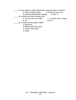 ICT – TECHNICAL DRAFTING – Grade 10
141
_____ 23. How would you select objects when using the stretch command?
A. With a crossing window C. Pick them one by one
B. Hold the shift key while selecting D. Type 'S'
_____ 24. At what point does a drawing start?
A. The first point you select C. A random point in space
B. 0,0 D.10,10
_____ 25. At what point are objects rotated?
A. Base point
B. Bottom right of the object
C. Centre of the object
D. Origin
 