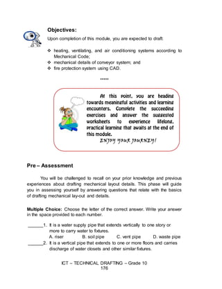 ICT – TECHNICAL DRAFTING – Grade 10
176
ENJOY YOUR JOURNEY!
Objectives:
Upon completion of this module, you are expected to draft:
 heating, ventilating, and air conditioning systems according to
Mechanical Code;
 mechanical details of conveyor system; and
 fire protection system using CAD.
*****
Pre – Assessment
You will be challenged to recall on your prior knowledge and previous
experiences about drafting mechanical layout details. This phase will guide
you in assessing yourself by answering questions that relate with the basics
of drafting mechanical lay-out and details.
Multiple Choice: Choose the letter of the correct answer. Write your answer
in the space provided to each number.
______1. It is a water supply pipe that extends vertically to one story or
more to carry water to fixtures.
A. riser B. soil pipe C. vent pipe D. waste pipe
______2. It is a vertical pipe that extends to one or more floors and carries
discharge of water closets and other similar fixtures.
 