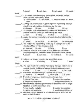 ICT – TECHNICAL DRAFTING – Grade 10
177
A. sewer B. soil stack C. vent stack D. waste
stack
______3. It is a sewer used for carrying groundwater, rainwater, surface
water, or other non-polluting waste.
A. storm sewer B. vent stack C. sanitary sewer D. waste
stack
______4. A fitting with a removable plug that is placed in plumbing drainage
pipe lines to allow access for cleaning out the pipe.
A. cleanout B. drain C. stack D. trap
______5. A U-shaped pipe below plumbing fixtures that holds water to
prevent odor and sewer gas from entering the fixture.
A. drain B. fitting C. stack D. trap
______6. A pipe that carries the discharge of water closets or other similar
fixtures.
A. sewer B. soil pipe C. vent pipe D. waste pipe
______7. The portion of a pipe or fitting continuing in a straight line in the
direction of flow in which it is connected.
A. cleanout B. drain C. fitting D. run
______8. A vertical pipe that runs to one or more floors and carries the
discharge of fixtures other than water closets and similar fixtures.
A. sewer B. soil stack C. vent stack D. waste
stack
______9. A fitting that is used to control the flow of fluid or gas.
A. drain B. lavatory C. valve D. water
closet
_____10. The pipe installed to ventilate the building drainage system and to
prevent drawing liquid out of traps and stopping back pressure.
A. fitting B. riser C. soil pipe D. vent pipe
_____11. The inward flow of air through a porous wall or crack.
A. duct loss B. infiltration C. latent load D. R-factor
_____12. The indoor temperature less the outdoor temperature.
A. internal heat gain C. outdoor temperature
B. mechanical ventilation D. temperature difference
_____13. Amount of heat loss through mechanical ventilators such as range
hood fans or bathroom exhaust fans.
A. heat transfer multiplier C. outdoor temperature
B. mechanical ventilation D. temperature difference
_____14. Heat loss through ductwork in an unheated space, which has an
effect on total heat loss.
 