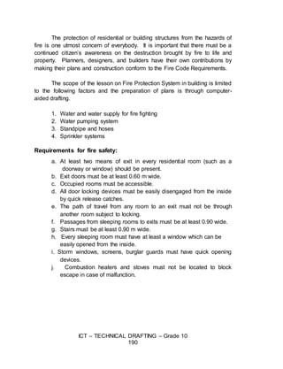 ICT – TECHNICAL DRAFTING – Grade 10
190
The protection of residential or building structures from the hazards of
fire is one utmost concern of everybody. It is important that there must be a
continued citizen’s awareness on the destruction brought by fire to life and
property. Planners, designers, and builders have their own contributions by
making their plans and construction conform to the Fire Code Requirements.
The scope of the lesson on Fire Protection System in building is limited
to the following factors and the preparation of plans is through computer-
aided drafting.
1. Water and water supply for fire fighting
2. Water pumping system
3. Standpipe and hoses
4. Sprinkler systems
Requirements for fire safety:
a. At least two means of exit in every residential room (such as a
doorway or window) should be present.
b. Exit doors must be at least 0.60 m wide.
c. Occupied rooms must be accessible.
d. All door locking devices must be easily disengaged from the inside
by quick release catches.
e. The path of travel from any room to an exit must not be through
another room subject to locking.
f. Passages from sleeping rooms to exits must be at least 0.90 wide.
g. Stairs must be at least 0.90 m wide.
h. Every sleeping room must have at least a window which can be
easily opened from the inside.
i. Storm windows, screens, burglar guards must have quick opening
devices.
j. Combustion heaters and stoves must not be located to block
escape in case of malfunction.
 